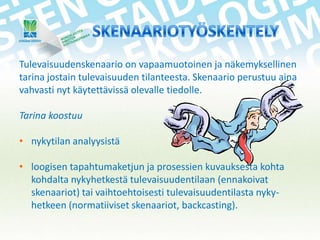 Tulevaisuudenskenaario on vapaamuotoinen ja näkemyksellinen
tarina jostain tulevaisuuden tilanteesta. Skenaario perustuu aina
vahvasti nyt käytettävissä olevalle tiedolle.
Tarina koostuu

• nykytilan analyysistä
• loogisen tapahtumaketjun ja prosessien kuvauksesta kohta
kohdalta nykyhetkestä tulevaisuudentilaan (ennakoivat
skenaariot) tai vaihtoehtoisesti tulevaisuudentilasta nykyhetkeen (normatiiviset skenaariot, backcasting).

 