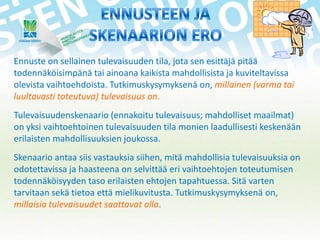 Ennuste on sellainen tulevaisuuden tila, jota sen esittäjä pitää
todennäköisimpänä tai ainoana kaikista mahdollisista ja kuviteltavissa
olevista vaihtoehdoista. Tutkimuskysymyksenä on, millainen (varma tai
luultavasti toteutuva) tulevaisuus on.
Tulevaisuudenskenaario (ennakoitu tulevaisuus; mahdolliset maailmat)
on yksi vaihtoehtoinen tulevaisuuden tila monien laadullisesti keskenään
erilaisten mahdollisuuksien joukossa.
Skenaario antaa siis vastauksia siihen, mitä mahdollisia tulevaisuuksia on
odotettavissa ja haasteena on selvittää eri vaihtoehtojen toteutumisen
todennäköisyyden taso erilaisten ehtojen tapahtuessa. Sitä varten
tarvitaan sekä tietoa että mielikuvitusta. Tutkimuskysymyksenä on,
millaisia tulevaisuudet saattavat olla.

 