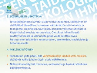 3. SOSIAALISESTI USKOTTAVA
Jotta skenaariossa kuvatut asiat voisivat tapahtua, skenaarion on
sisällettävä täsmälliset kuvaukset välttämättömistä toimista ja
toimijoista, valinnoista, taustoista, asioiden välisistä suhteista ja
käytettävissä olevista resursseista. Oletukset inhimillisestä
käyttäytymisestä ja valinnoista pitää voida selittää myös
kulttuuristen tekijöiden kuten arvojen, asenteiden, traditioiden ja
historian avulla.
4. MIELENKIINTOINEN
• Skenaariot, joita pitäisi olla vähintään neljä laadullisesti erilaista,
sisältävät kaikki joitain täysin uusia näkökulmia;
• Niitä voidaan käyttää toimivina, motivoivina ja hyvinä työkaluina
päätöksenteossa.

 