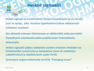 Heikko signaali on ensimmäinen ilmaus muutoksesta tai se voi olla

juuri se sysäys, joka muuttaa tapahtumien kulkua ratkaisevasti
erilaiseen suuntaan.
Sen yhteyttä tulevaan tilanteeseen ei välttämättä voida perustella
tilastollisesti uskottavalla jatkuvuudella kuten historiallisella
aikasarjalla.
Heikon signaalin jäljitys edellyttää useiden erilaisten ilmiöiden tai
ilmiöalueiden tuntemusta ja tarkastelua, jossa on erotettava
subjektiivisesti ja objektiivisesti uudet ilmiöt.
Synonyymi englanninkieliselle termille ”Emerging issues”
18.11.2013

17

 