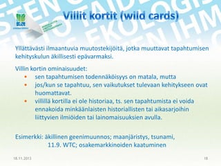 Yllättävästi ilmaantuvia muutostekijöitä, jotka muuttavat tapahtumisen
kehityskulun äkillisesti epävarmaksi.
Villin kortin ominaisuudet:
• sen tapahtumisen todennäköisyys on matala, mutta
• jos/kun se tapahtuu, sen vaikutukset tulevaan kehitykseen ovat
huomattavat.
• villillä kortilla ei ole historiaa, ts. sen tapahtumista ei voida
ennakoida minkäänlaisten historiallisten tai aikasarjoihin
liittyvien ilmiöiden tai lainomaisuuksien avulla.

Esimerkki: äkillinen geenimuunnos; maanjäristys, tsunami,
11.9. WTC; osakemarkkinoiden kaatuminen
18.11.2013

18

 