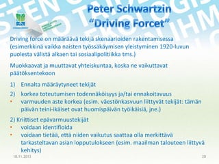 Driving force on määräävä tekijä skenaarioiden rakentamisessa
(esimerkkinä vaikka naisten työssäkäymisen yleistyminen 1920-luvun
puolesta välistä alkaen tai sosiaalipolitiikka tms.)
Muokkaavat ja muuttavat yhteiskuntaa, koska ne vaikuttavat
päätöksentekoon
1) Ennalta määräytyneet tekijät
2) korkea toteutumisen todennäköisyys ja/tai ennakoitavuus
• varmuuden aste korkea (esim. väestönkasvuun liittyvät tekijät: tämän
päivän teini-ikäiset ovat huomispäivän työikäisiä, jne.)
2) Kriittiset epävarmuustekijät
• voidaan identifioida
• voidaan tietää, että niiden vaikutus saattaa olla merkittävä
tarkasteltavan asian lopputulokseen (esim. maailman talouteen liittyvä
kehitys)
18.11.2013

20

 