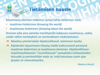Maailmassa olemisen kokemus syntyy kahta tietämisen tietä:
• maailman tietäminen (knowing the world)
• maailmasta tietäminen (knowing about the world)
Ihminen elää aina valmiiksi merkityksillä ladatussa maailmassa, vaikka
suhde näihin merkityksiin on enimmäkseen tiedostamaton.
➔ Maailma ymmärretään käytännöllisesti, toiminnan kautta.
➔ Käytännön tajuamiseen kiteytyy kaikki kulttuurisesti periytyvä
maailman kokeminen ja maailmassa oleminen. Käytännölliseen
maailmasuhteeseen ”ruumiillistuvat” sosiaalisten instituutioiden
totuudet ja perimmiltään myös se, mitä kutsutaan usein ajan
järjeksi tai rationaliteetiksi.
(Hannu Linturi)

 