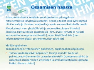 Asian hoitamisessa, tehtävän suorittamisessa tai ongelman
ratkaisemisessa tarvittavat asenteet, tiedot ja taidot sekä kyky käyttää
niitä luovalla ja tilanteen vaatimalla ja usein vuorovaikutteisella tavalla
Muodostuvat mm. yhteisöllisistä ja vuorovaikutukseen liittyvistä
taidoista, kulttuurisesta osaamisesta (mm. arvot), kyvystä ja halusta
vastuunottoon (oppimismotivaatio), arjen käyttötaidoista (mm.
informaatioteknologia, sosiokulttuuriset tekniikat)
Yksilön oppiminen
Tiimioppiminen, yhteisöllinen oppiminen, organisaation oppiminen
• Tulevaisuudenkestävät oppimisen tavat ja muodot koulussa
painottuvat yhä enemmän osaamisvalmiuksiin (kompetensseihin) ja
osaamisiin itseisarvoisen sivistyksen ja ammattisivistyksen sijasta tai
lisäksi. (Hannu Linturi)

 