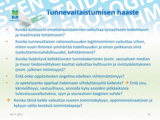 •
•

•

•

Kuinka kulttuurin emotionaalistuminen vaikuttaa sosiaaliseen kokemiseen
ja maailmasta tietämiseen?
Kuinka tunnevaltaisen rationaalisuuden legitimoiminen vaikuttaa siihen,
miten nuori ihminen ymmärtää todellisuuden ja oman paikkansa siinä
(vaikuttamismahdollisuudet, kehittäminen)?
Kuinka lisääntyvä kollektiivinen tunnekokeminen (esim. sosiaalisen median
ja muun tiedonvälityksen kautta) vaikuttaa kulttuuriin ja sivistyskäsitykseen
(esim. julkinen intiimisyys)?
Entä onko oppilaitosten ongelma edelleen viihtymättömyys?

•

Ja opetetaanko oppilaat hakemaan viihdyttävyyttä kaikesta?  Entä sisu,
kärsivällisyys, vastuullisuus, arvioida kyky asioiden pitkäaikaisia
tulevaisuusvaikutuksia, syyn ja seurauksen looginen suhde?
 Kuinka tämä kaikki vaikuttaa nuoren toimintakykyyn, oppimismotivaatioon ja
kykyyn valita kestäviä toimintatapoja?
18.11.2013

27

 