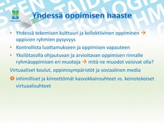 • Yhdessä tekemisen kulttuuri ja kollektiivinen oppiminen 
oppivien ryhmien pysyvyys
• Kontrollista luottamukseen ja oppimisen vapauteen
• Yksilötasolla ohjautuvan ja arvioitavan oppimisen rinnalle
ryhmäoppimisen eri muotoja  mitä ne muodot voisivat olla?
Virtuaaliset koulut, oppimisympäristöt ja sosiaalinen media
 inhimilliset ja kiireettömät kasvokkainsuhteet vs. keinotekoiset
virtuaalisuhteet

 