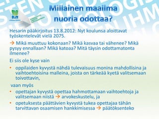 Hesarin pääkirjoitus 13.8.2012: Nyt koulunsa aloittavat
työskentelevät vielä 2075.
 Mikä muuttuu kokonaan? Mikä kasvaa tai vähenee? Mikä
pysyy ennallaan? Mikä katoaa? Mitä täysin odottamatonta
ilmenee?
Ei siis ole kyse vain
• oppilaiden kyvystä nähdä tulevaisuus monina mahdollisina ja
vaihtoehtoisina malleina, joista on tärkeää kyetä valitsemaan
toivottavin,
vaan myös
• opettajan kyvystä opettaa hahmottamaan vaihtoehtoja ja
valitsemaan niistä  arvokeskustelu, ja
• opetuksesta päättävien kyvystä tukea opettajaa tähän
tarvittavan osaamisen hankkimisessa  päätöksenteko

 