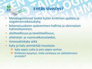 • Metakognitiiviset taidot kuten kriittinen ajattelu ja
ongelmanratkaisukyky,
• kokonaisuuksien systeeminen hallinta ja olennaisen
hahmottaminen,
• aloitteellisuus ja tavoitteellisuus,
• yhteistyö- ja vuorovaikutustaidot,
• innovaatiokyky sekä
• kyky ja halu ymmärtää muutosta
 kyky oppia uutta ja pois-oppia vanhaa
 Kriittinen kysymys: mikä vanhassa on säilyttämisen
arvoista?

 