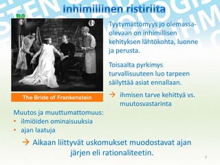 Tyytymättömyys jo olemassaolevaan on inhimillisen
kehityksen lähtökohta, luonne
ja perusta.
Toisaalta pyrkimys
turvallisuuteen luo tarpeen
säilyttää asiat ennallaan.
The Bride of Frankenstein

 ihmisen tarve kehittyä vs.
muutosvastarinta

Muutos ja muuttumattomuus:
• ilmiöiden ominaisuuksia
• ajan laatuja

 Aikaan liittyvät uskomukset muodostavat ajan
järjen eli rationaliteetin.

7

 