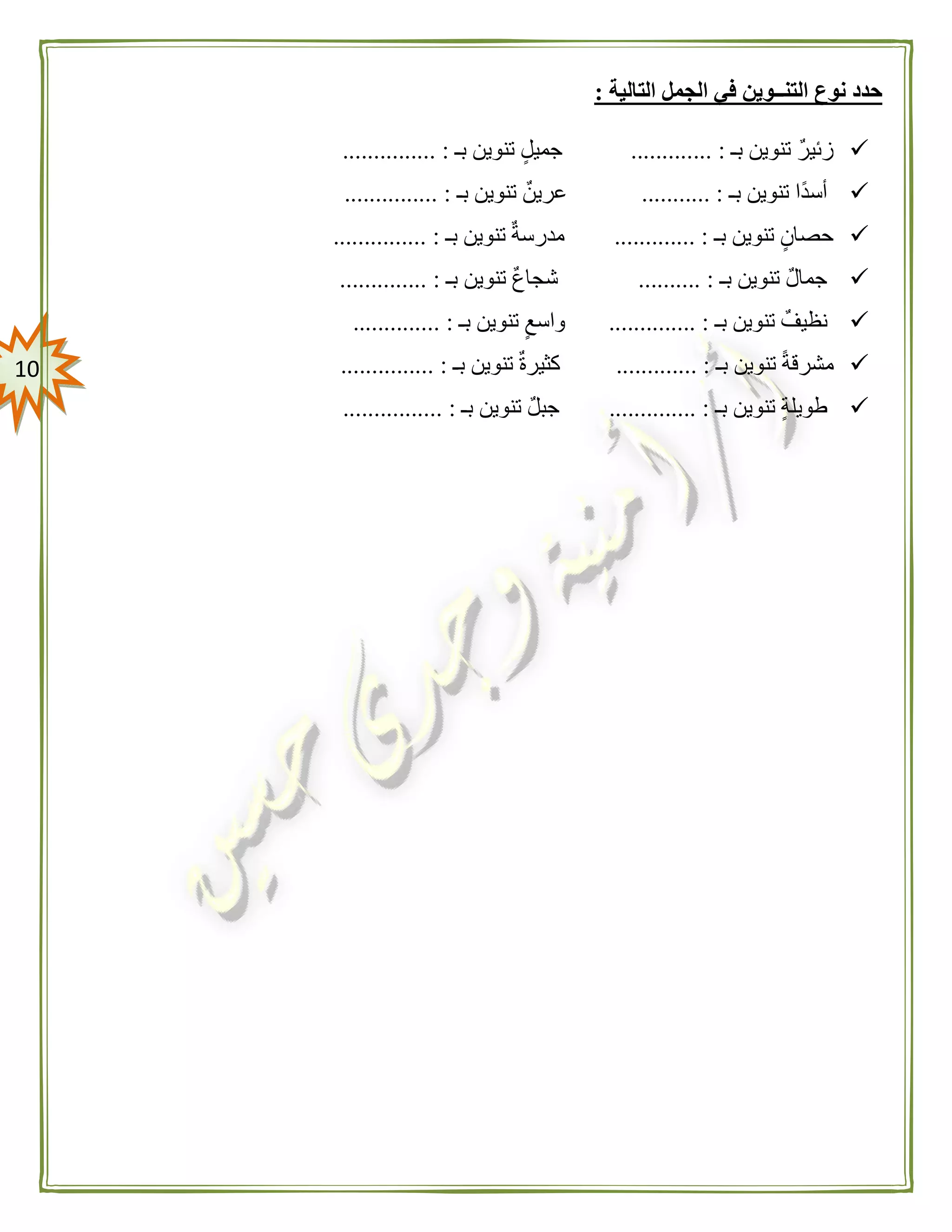 01
‫التالية‬ ‫الجمل‬ ‫في‬ ‫التنــوين‬ ‫نوع‬ ‫حدد‬:
‫بـ‬ ‫تنوين‬ ‫زئير‬... :..........‫بـ‬ ‫تنوين‬ ‫جميل‬............... :
‫بـ‬ ‫تنوين‬ ‫ًا‬‫د‬‫أس‬........... :‫بـ‬ ‫تنوين‬ ‫عرين‬............... :
‫بـ‬ ‫تنوين‬ ‫حصان‬............. :‫بـ‬ ‫تنوين‬ ‫مدرسة‬............... :
‫بـ‬ ‫تنوين‬ ‫جمال‬.......... :‫تنوين‬ ‫شجاع‬‫بـ‬.............. :
‫بـ‬ ‫تنوين‬ ‫نظيف‬.............. :‫بـ‬ ‫تنوين‬ ‫واسع‬.............. :
‫بـ‬ ‫تنوين‬ ً‫ة‬‫مشرق‬............. :‫بـ‬ ‫تنوين‬ ‫كثيرة‬............... :
‫بـ‬ ‫تنوين‬ ‫طويلة‬.............. :‫بـ‬ ‫تنوين‬ ‫جبل‬................ :
 
