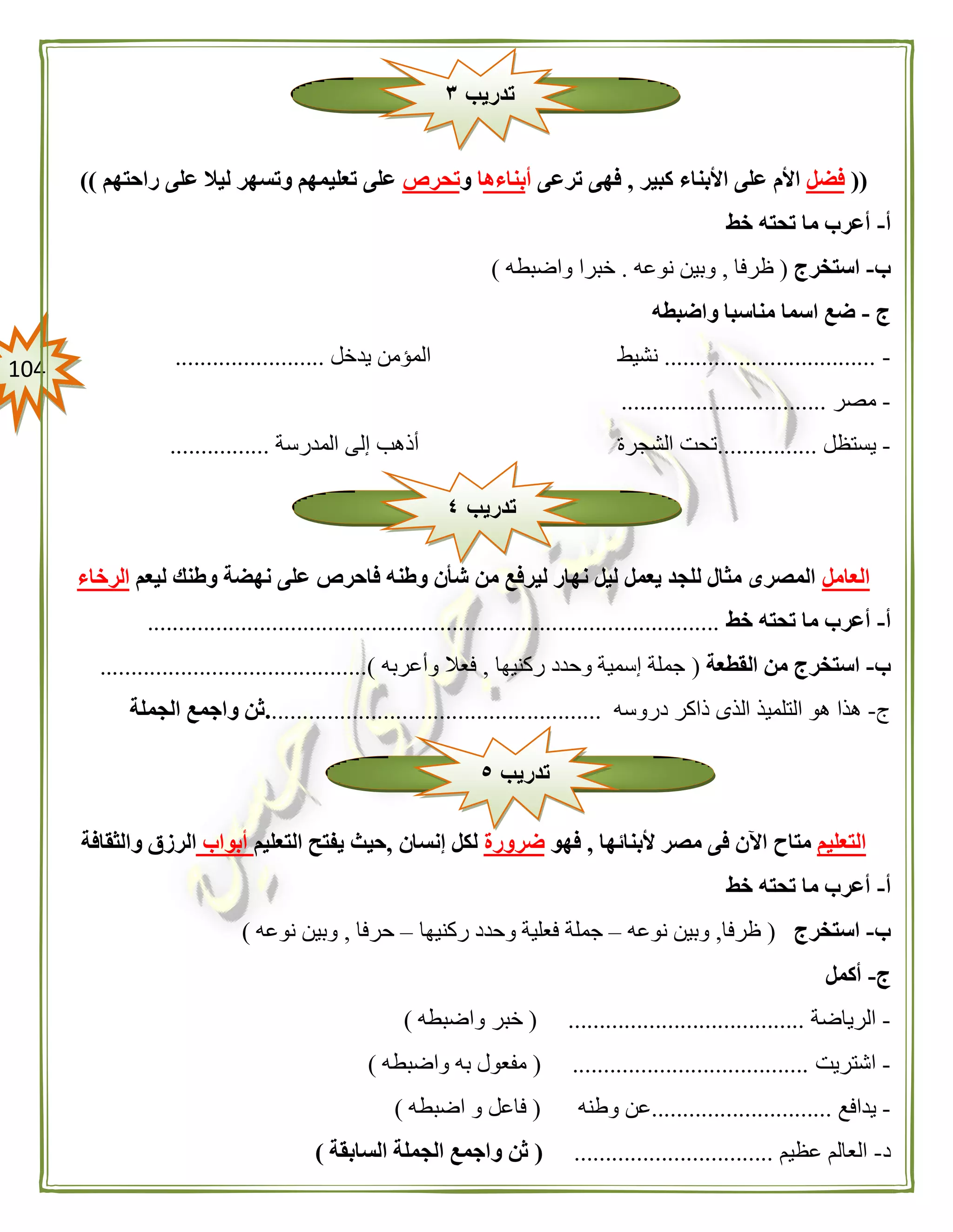 014
((‫فضل‬‫األب‬ ‫على‬ ‫األم‬‫كبير‬ ‫ناء‬,‫ترعى‬ ‫فهى‬‫أ‬‫بناءه‬‫ا‬‫و‬‫تحرص‬‫راحتهم‬ ‫على‬ ‫ليال‬ ‫وتسهر‬ ‫تعليمهم‬ ‫على‬))
‫أ‬-‫خط‬ ‫تحته‬ ‫ما‬ ‫أعرب‬
‫ب‬-‫استخرج‬(‫ظرفا‬,‫نوعه‬ ‫وبين‬.‫واضبطه‬ ‫خبرا‬)
‫ج‬-‫واضبطه‬ ‫مناسبا‬ ‫اسما‬ ‫ضع‬
-..................................‫نشيط‬‫يدخل‬ ‫المؤمن‬........................
-‫مصر‬.................................
-‫يستظل‬................‫المدرسة‬ ‫إلى‬ ‫أذهب‬ ‫الشجرة‬ ‫تحت‬................
‫العامل‬‫ليعم‬ ‫وطنك‬ ‫نهضة‬ ‫على‬ ‫فاحرص‬ ‫وطنه‬ ‫شأن‬ ‫من‬ ‫ليرفع‬ ‫نهار‬ ‫ليل‬ ‫يعمل‬ ‫للجد‬ ‫مثال‬ ‫المصرى‬‫الرخاء‬
‫أ‬-‫أعرب‬‫خط‬ ‫تحته‬ ‫ما‬............................................................................................
‫ب‬-‫القطعة‬ ‫من‬ ‫استخرج‬(‫ركنيها‬ ‫وحدد‬ ‫إسمية‬ ‫جملة‬,‫وأعربه‬ ‫فعال‬...........................................)
‫ج‬-‫دروسه‬ ‫ذاكر‬ ‫الذى‬ ‫التلميذ‬ ‫هو‬ ‫هذا‬......................................................‫الجملة‬ ‫واجمع‬ ‫ثن‬
‫التعليم‬‫ألبنائها‬ ‫مصر‬ ‫فى‬ ‫اآلن‬ ‫متاح‬,‫فهو‬‫ضرورة‬‫إنسان‬ ‫لكل‬,‫التعليم‬ ‫يفتح‬ ‫حيث‬‫أبواب‬‫والثقافة‬ ‫الرزق‬
‫أ‬-‫خط‬ ‫تحته‬ ‫ما‬ ‫أعرب‬
‫ب‬-‫استخرج‬(‫ظرفا‬,‫نوعه‬ ‫وبين‬–‫ركنيها‬ ‫وحدد‬ ‫فعلية‬ ‫جملة‬–‫حرفا‬,‫نوعه‬ ‫وبين‬)
‫ج‬-‫أ‬‫كمل‬
-‫الرياضة‬( ......................................‫واضبطه‬ ‫خبر‬)
-‫اشتريت‬( ......................................‫واضبطه‬ ‫به‬ ‫مفعول‬)
-‫يدافع‬.............................‫وطنه‬ ‫عن‬(‫اضبطه‬ ‫و‬ ‫فاعل‬)
‫د‬-‫عظيم‬ ‫العالم‬................................(‫السابقة‬ ‫الجملة‬ ‫واجمع‬ ‫ثن‬)
‫تدريب‬٣
‫تدريب‬٤
‫تدريب‬٥
 