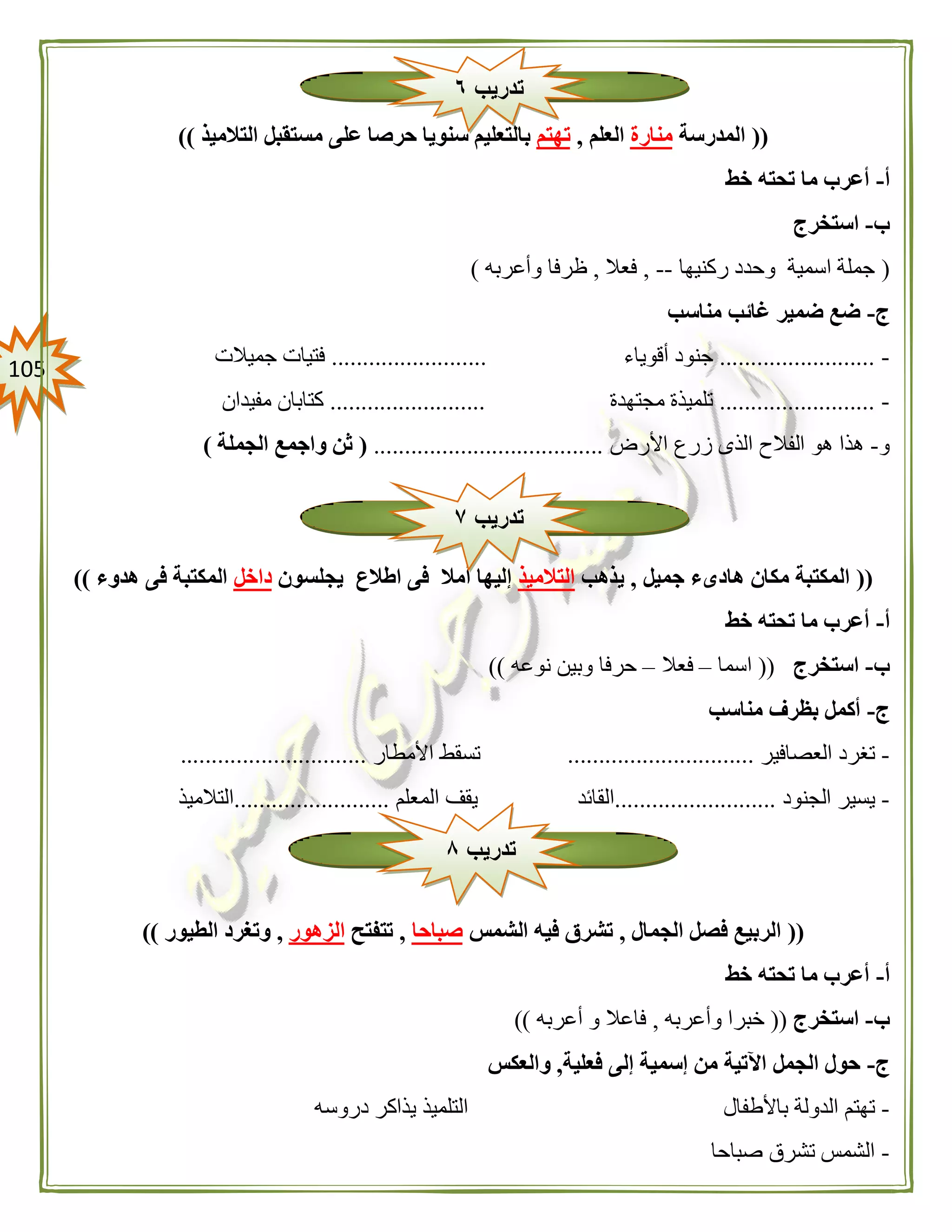 015
((‫المدرسة‬‫منارة‬‫العلم‬,‫تهتم‬‫التالميذ‬ ‫مستقبل‬ ‫على‬ ‫حرصا‬ ‫سنويا‬ ‫بالتعليم‬))
‫أ‬-‫خط‬ ‫تحته‬ ‫ما‬ ‫أعرب‬
‫ب‬-‫استخرج‬
(‫ركنيها‬ ‫وحدد‬ ‫اسمية‬ ‫جملة‬--,‫فعال‬,‫وأعربه‬ ‫ظرفا‬)
‫ج‬-‫مناسب‬ ‫غائب‬ ‫ضمير‬ ‫ضع‬
-.........................‫أقوياء‬ ‫جنود‬.........................‫جميالت‬ ‫فتيات‬
-.........................‫مجتهدة‬ ‫تلميذة‬.........................‫مفيدان‬ ‫كتابان‬
‫و‬-‫األرض‬ ‫زرع‬ ‫الذى‬ ‫الفالح‬ ‫هو‬ ‫هذا‬.....................................(‫الجملة‬ ‫واجمع‬ ‫ثن‬)
((‫جميل‬ ‫هادىء‬ ‫مكان‬ ‫المكتبة‬,‫يذهب‬‫التالميذ‬‫يجلسون‬ ‫اطالع‬ ‫فى‬ ‫أمال‬ ‫إليها‬‫داخل‬‫هدوء‬ ‫فى‬ ‫المكتبة‬))
‫أ‬-‫خط‬ ‫تحته‬ ‫ما‬ ‫أعرب‬
‫ب‬-‫استخرج‬((‫اسما‬–‫فعال‬–‫نوعه‬ ‫وبين‬ ‫حرفا‬))
‫ج‬-‫مناسب‬ ‫بظرف‬ ‫أكمل‬
-‫العصافير‬ ‫تغرد‬..............................‫األمطار‬ ‫تسقط‬..............................
-‫الجنود‬ ‫يسير‬..........................‫القائد‬‫المعلم‬ ‫يقف‬.........................‫التالميذ‬
((‫الجمال‬ ‫فصل‬ ‫الربيع‬,‫الشمس‬ ‫فيه‬ ‫تشرق‬‫صباحا‬,‫تتفتح‬‫الزهور‬,‫الطيور‬ ‫وتغرد‬))
‫أ‬-‫خط‬ ‫تحته‬ ‫ما‬ ‫أعرب‬
‫ب‬-‫استخرج‬((‫خبر‬‫وأعربه‬ ‫ا‬,‫أعربه‬ ‫و‬ ‫فاعال‬))
‫ج‬-‫فعلية‬ ‫إلى‬ ‫إسمية‬ ‫من‬ ‫اآلتية‬ ‫الجمل‬ ‫حول‬,‫والعكس‬
-‫باألطفال‬ ‫الدولة‬ ‫تهتم‬‫دروسه‬ ‫يذاكر‬ ‫التلميذ‬
-‫صباحا‬ ‫تشرق‬ ‫الشمس‬
‫تدريب‬٦
‫تدريب‬٧
‫تدريب‬۸
 