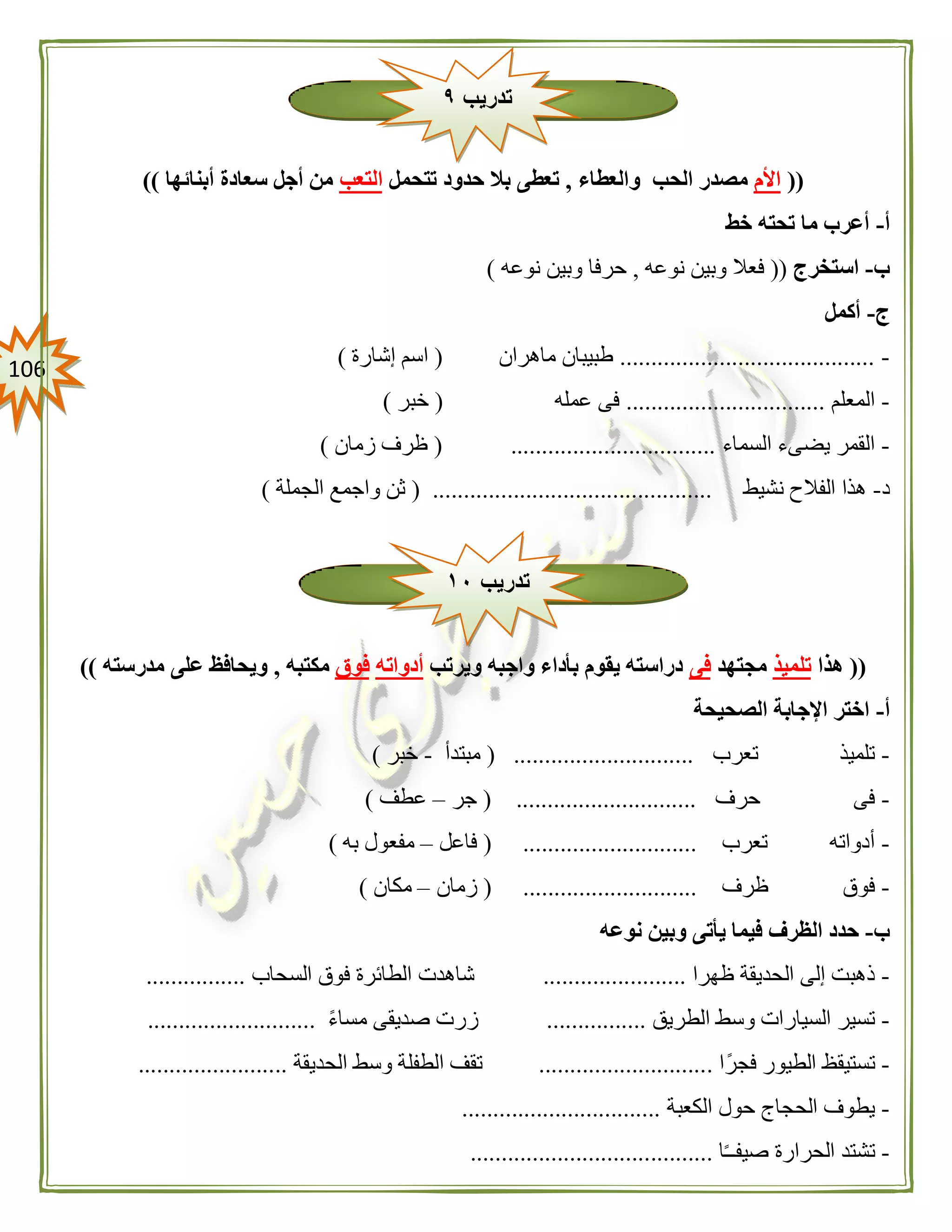 016
((‫األم‬‫والعطاء‬ ‫الحب‬ ‫مصدر‬,‫تتحمل‬ ‫حدود‬ ‫بال‬ ‫تعطى‬‫التعب‬‫أبنائ‬ ‫سعادة‬ ‫أجل‬ ‫من‬‫ها‬))
‫أ‬-‫خط‬ ‫تحته‬ ‫ما‬ ‫أعرب‬
‫ب‬-‫استخرج‬((‫نوعه‬ ‫وبين‬ ‫فعال‬,‫نوعه‬ ‫وبين‬ ‫حرفا‬)
‫ج‬-‫أكمل‬
-.........................................‫ماهران‬ ‫طبيبان‬(‫إشارة‬ ‫اسم‬)
-‫المعلم‬................................‫عمله‬ ‫فى‬(‫خبر‬)
-‫السماء‬ ‫يضىء‬ ‫القمر‬( .................................‫زمان‬ ‫ظرف‬)
‫د‬-‫نشيط‬ ‫الفالح‬ ‫هذا‬( .............................................‫الجملة‬ ‫واجمع‬ ‫ثن‬)
((‫هذا‬‫تلميذ‬‫مجتهد‬‫فى‬‫ويرتب‬ ‫واجبه‬ ‫بأداء‬ ‫يقوم‬ ‫دراسته‬‫أدواته‬‫فوق‬‫مكتبه‬,‫مدرسته‬ ‫على‬ ‫ويحافظ‬))
‫أ‬-‫اإلج‬ ‫اختر‬‫الصحيحة‬ ‫ابة‬
-‫تعرب‬ ‫تلميذ‬( .............................‫مبتدأ‬-‫خبر‬)
-‫حرف‬ ‫فى‬( .............................‫جر‬–‫عطف‬)
-‫تعرب‬ ‫أدواته‬( ............................‫فاعل‬–‫مفعو‬‫به‬ ‫ل‬)
-‫ظرف‬ ‫فوق‬( ............................‫زمان‬–‫مكان‬)
‫ب‬-‫نوعه‬ ‫وبين‬ ‫يأتى‬ ‫فيما‬ ‫الظرف‬ ‫حدد‬
-‫ظهرا‬ ‫الحديقة‬ ‫إلى‬ ‫ذهبت‬.......................‫السحا‬ ‫فوق‬ ‫الطائرة‬ ‫شاهدت‬‫ب‬................
-‫الطري‬ ‫وسط‬ ‫السيارات‬ ‫تسير‬‫ق‬................ً‫ء‬‫مسا‬ ‫صديقى‬ ‫زرت‬...........................
-‫ا‬ً‫فجر‬ ‫الطيور‬ ‫تستيقظ‬............................‫الحديقة‬ ‫وسط‬ ‫الطفلة‬ ‫تقف‬........................
-‫الكعبة‬ ‫حول‬ ‫الحجاج‬ ‫يطوف‬................................
-‫ا‬ً‫ـ‬‫صيفـ‬ ‫الحرارة‬ ‫تشتد‬.......................................
‫تدريب‬٩
‫تدريب‬١١
 