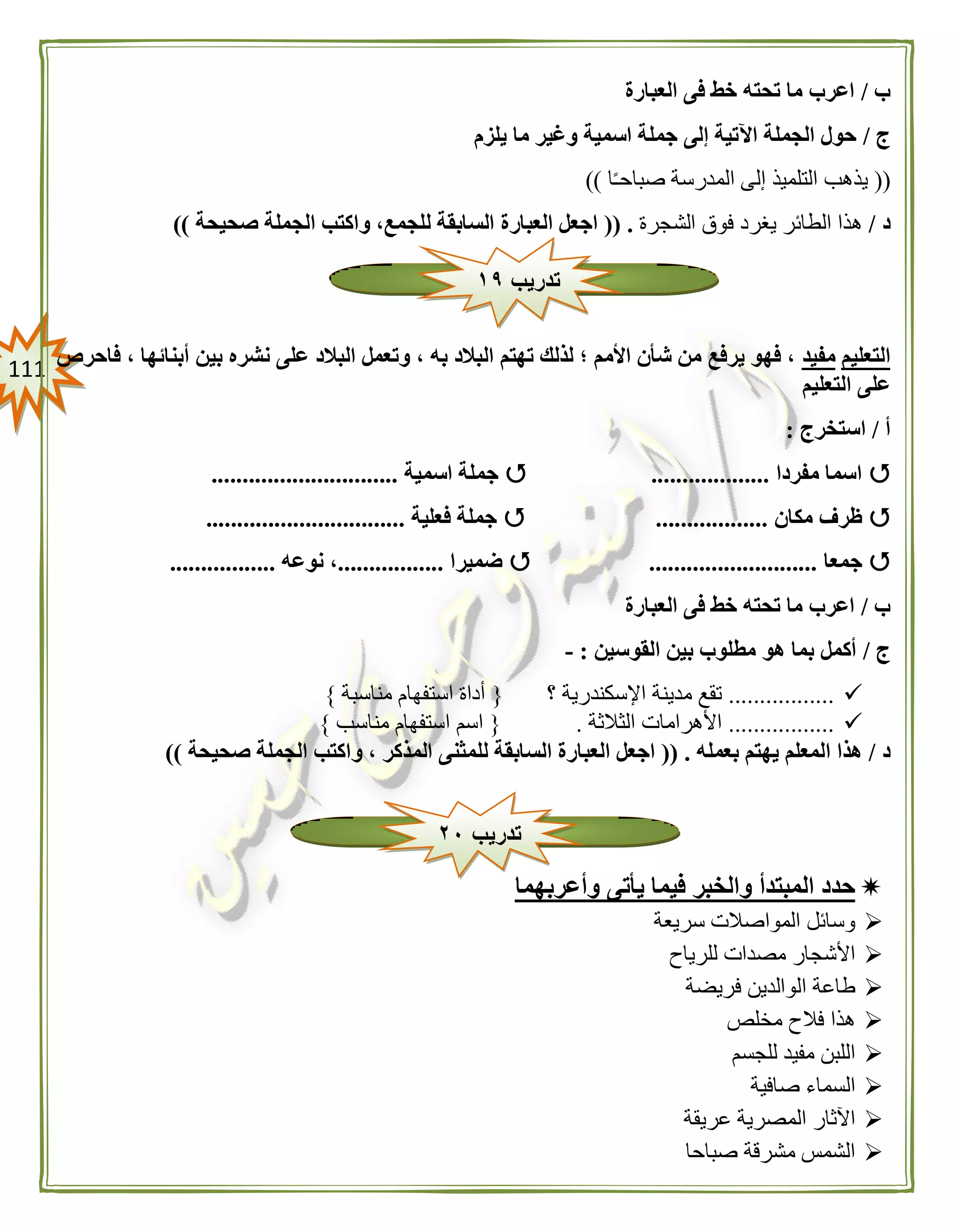 000
‫ب‬/‫العبارة‬ ‫فى‬ ‫خط‬ ‫تحته‬ ‫ما‬ ‫اعرب‬
‫ج‬/‫يلزم‬ ‫ما‬ ‫وغير‬ ‫اسمية‬ ‫جملة‬ ‫إلى‬ ‫اآلتية‬ ‫الجملة‬ ‫حول‬
((‫ا‬ً‫ـ‬‫صباح‬ ‫المدرسة‬ ‫إلى‬ ‫التلميذ‬ ‫يذهب‬))
‫د‬/‫الش‬ ‫فوق‬ ‫يغرد‬ ‫الطائر‬ ‫هذا‬‫جرة‬(( .‫صحيحة‬ ‫الجملة‬ ‫واكتب‬ ،‫للجمع‬ ‫السابقة‬ ‫العبارة‬ ‫اجعل‬))
‫التعليم‬‫مفيد‬‫فاحرص‬ ، ‫أبنائها‬ ‫بين‬ ‫نشره‬ ‫على‬ ‫البالد‬ ‫وتعمل‬ ، ‫به‬ ‫البالد‬ ‫تهتم‬ ‫لذلك‬ ‫؛‬ ‫األمم‬ ‫شأن‬ ‫من‬ ‫يرفع‬ ‫فهو‬ ،
‫التعليم‬ ‫على‬
‫أ‬/‫استخرج‬:
‫مفردا‬ ‫اسما‬...................‫اسمية‬ ‫جملة‬..............................
‫مكان‬ ‫ظرف‬..................‫فعلية‬ ‫جملة‬................................
‫جمعا‬...........................‫ضميرا‬.................‫نوعه‬ ،.................
‫ب‬/‫الع‬ ‫فى‬ ‫خط‬ ‫تحته‬ ‫ما‬ ‫اعرب‬‫بارة‬
‫ج‬/‫القوسين‬ ‫بين‬ ‫مطلوب‬ ‫هو‬ ‫بما‬ ‫أكمل‬:-
.................‫؟‬ ‫اإلسكندرية‬ ‫مدينة‬ ‫تقع‬{‫مناسبة‬ ‫استفهام‬ ‫أداة‬}
.................‫الثالثة‬ ‫األهرامات‬.{‫مناسب‬ ‫استفهام‬ ‫اسم‬}
‫د‬/‫بعمله‬ ‫يهتم‬ ‫المعلم‬ ‫هذا‬(( .‫و‬ ، ‫المذكر‬ ‫للمثنى‬ ‫السابقة‬ ‫العبارة‬ ‫اجعل‬‫صحيحة‬ ‫الجملة‬ ‫اكتب‬))
‫وأعربهما‬ ‫يأتى‬ ‫فيما‬ ‫والخبر‬ ‫المبتدأ‬ ‫حدد‬
‫سريعة‬ ‫المواصالت‬ ‫وسائل‬
‫للرياح‬ ‫مصدات‬ ‫األشجار‬
‫فريضة‬ ‫الوالدين‬ ‫طاعة‬
‫مخلص‬ ‫فالح‬ ‫هذا‬
‫للجسم‬ ‫مفيد‬ ‫اللبن‬
‫صافية‬ ‫السماء‬
‫عريقة‬ ‫المصرية‬ ‫اآلثار‬
‫صباحا‬ ‫مشرقة‬ ‫الشمس‬
‫تدريب‬١٩
‫تدريب‬٠٢
 