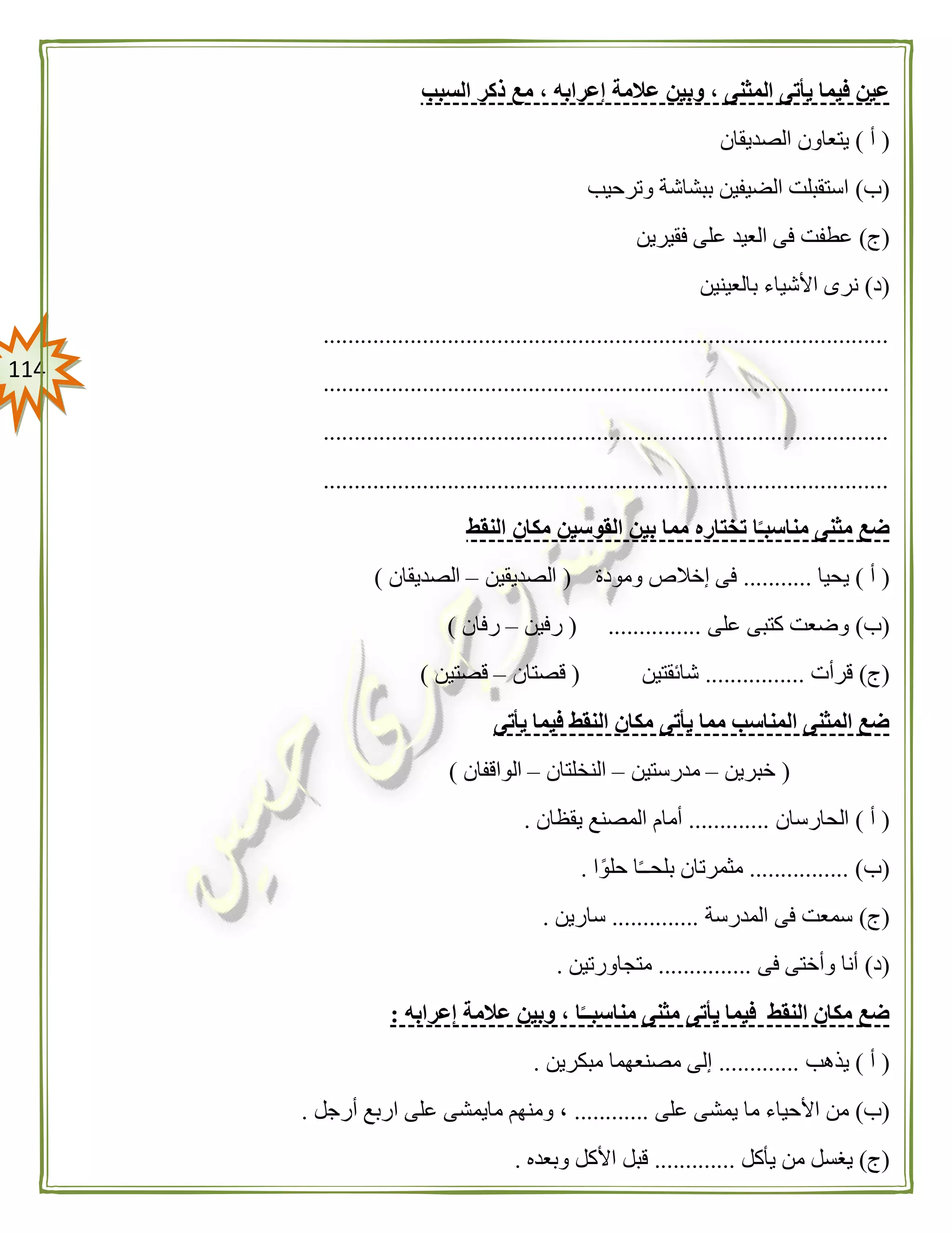 004
‫عالمة‬ ‫وبين‬ ، ‫المثنى‬ ‫يأتى‬ ‫فيما‬ ‫عين‬‫السبب‬ ‫ذكر‬ ‫مع‬ ، ‫إعرابه‬
(‫أ‬)‫الصديقان‬ ‫يتعاون‬
(‫ب‬)‫وترحيب‬ ‫ببشاشة‬ ‫الضيفين‬ ‫استقبلت‬
(‫ج‬)‫فقيرين‬ ‫على‬ ‫العيد‬ ‫فى‬ ‫عطفت‬
(‫د‬)‫بالعينين‬ ‫األشياء‬ ‫نرى‬
...........................................................................................
...........................................................................................
...........................................................................................
...........................................................................................
‫مثنى‬ ‫ضع‬‫النقط‬ ‫مكان‬ ‫القوسين‬ ‫بين‬ ‫مما‬ ‫تختاره‬ ‫ا‬ً‫مناسبـ‬
(‫أ‬)‫يحيا‬...........‫ومودة‬ ‫إخالص‬ ‫فى‬(‫الصديقين‬–‫الصديقان‬)
(‫ب‬)‫على‬ ‫كتبى‬ ‫وضعت‬( ...............‫رفين‬–‫رفان‬)
(‫ج‬)‫قرأت‬................‫شائقتين‬(‫قصتان‬–‫قصتين‬)
‫م‬ ‫يأتى‬ ‫مما‬ ‫المناسب‬ ‫المثنى‬ ‫ضع‬‫يأتى‬ ‫فيما‬ ‫النقط‬ ‫كان‬
(‫خبرين‬–‫مدرستين‬–‫النخلتان‬–‫الواقفان‬)
(‫أ‬)‫الحارسان‬.............‫يقظان‬ ‫المصنع‬ ‫أمام‬.
(‫ب‬................ )‫ا‬ً‫حلو‬ ‫ا‬ً‫ـ‬‫بلحـ‬ ‫مثمرتان‬.
(‫ج‬)‫المدرسة‬ ‫فى‬ ‫سمعت‬..............‫سارين‬.
(‫د‬)‫فى‬ ‫وأختى‬ ‫أنا‬...............‫متجا‬‫ورتين‬.
‫إعرابه‬ ‫عالمة‬ ‫وبين‬ ، ‫ا‬ً‫مناسبــ‬ ‫مثنى‬ ‫يأتى‬ ‫فيما‬ ‫النقط‬ ‫مكان‬ ‫ضع‬:
(‫أ‬)‫يذهب‬.............‫مبكرين‬ ‫مصنعهما‬ ‫إلى‬.
(‫ب‬)‫على‬ ‫يمشى‬ ‫ما‬ ‫األحياء‬ ‫من‬............‫أرجل‬ ‫اربع‬ ‫على‬ ‫مايمشى‬ ‫ومنهم‬ ،.
(‫ج‬)‫يأكل‬ ‫من‬ ‫يغسل‬.............‫وبعده‬ ‫األكل‬ ‫قبل‬.
 