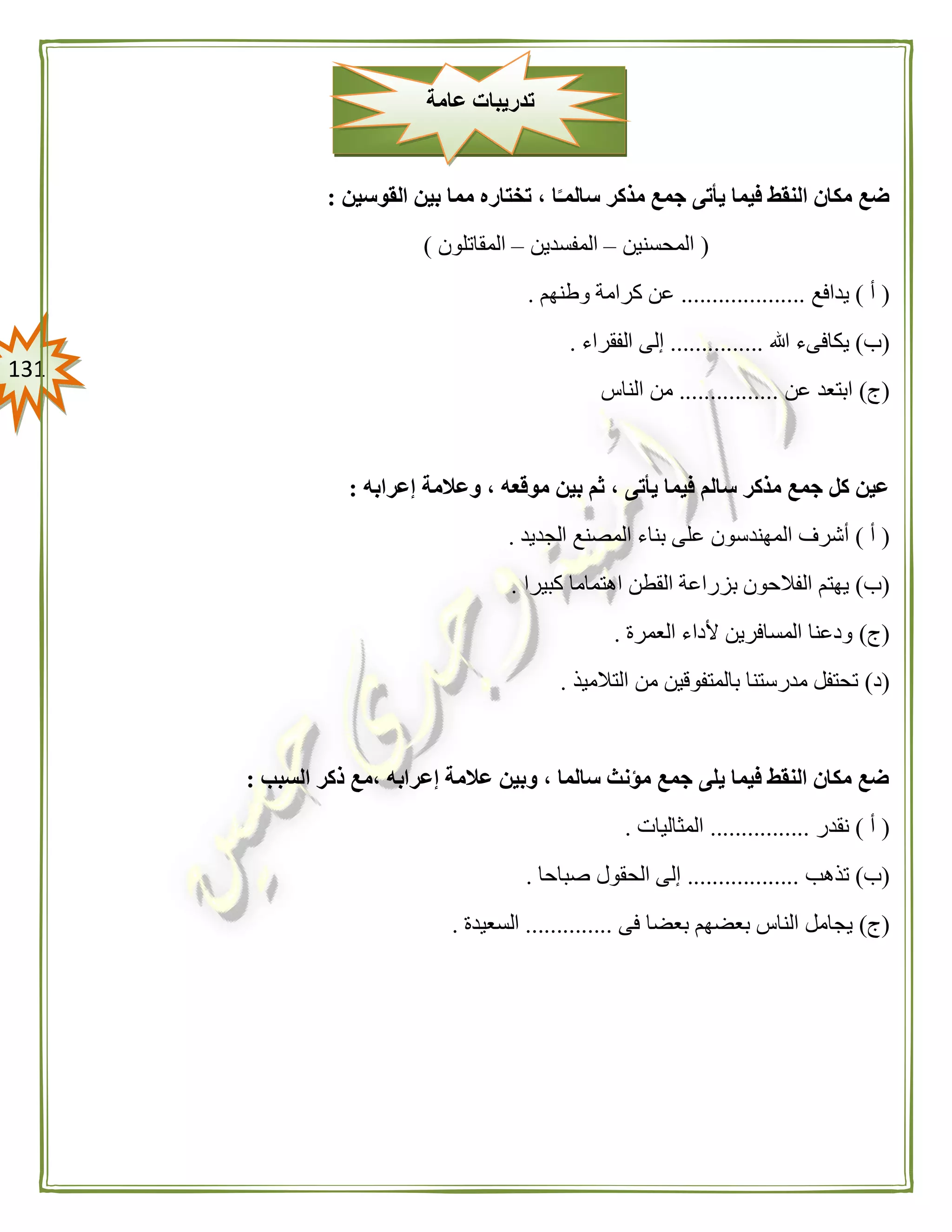 030
‫القوسين‬ ‫بين‬ ‫مما‬ ‫تختاره‬ ، ‫ا‬ً‫سالمـ‬ ‫مذكر‬ ‫جمع‬ ‫يأتى‬ ‫فيما‬ ‫النقط‬ ‫مكان‬ ‫ضع‬:
(‫المحسنين‬–‫المفسدين‬–‫المقاتلون‬)
(‫أ‬)‫يدافع‬....................‫وطنهم‬ ‫كرامة‬ ‫عن‬.
(‫ب‬)‫هللا‬ ‫يكافىء‬...............‫الفقراء‬ ‫إلى‬.
(‫ج‬)‫عن‬ ‫ابتعد‬................‫الناس‬ ‫من‬
‫إعرابه‬ ‫وعالمة‬ ، ‫موقعه‬ ‫بين‬ ‫ثم‬ ، ‫يأتى‬ ‫فيما‬ ‫سالم‬ ‫مذكر‬ ‫جمع‬ ‫كل‬ ‫عين‬:
(‫أ‬)‫الجديد‬ ‫المصنع‬ ‫بناء‬ ‫على‬ ‫المهندسون‬ ‫أشرف‬.
(‫ب‬)‫ال‬ ‫بزراعة‬ ‫الفالحون‬ ‫يهتم‬‫كبيرا‬ ‫اهتماما‬ ‫قطن‬.
(‫ج‬)‫العمرة‬ ‫ألداء‬ ‫المسافرين‬ ‫ودعنا‬.
(‫د‬)‫التالميذ‬ ‫من‬ ‫بالمتفوقين‬ ‫مدرستنا‬ ‫تحتفل‬.
‫السبب‬ ‫ذكر‬ ‫،مع‬ ‫إعرابه‬ ‫عالمة‬ ‫وبين‬ ، ‫سالما‬ ‫مؤنث‬ ‫جمع‬ ‫يلى‬ ‫فيما‬ ‫النقط‬ ‫مكان‬ ‫ضع‬:
(‫أ‬)‫نقدر‬................‫المثاليات‬.
(‫ب‬)‫تذهب‬..................‫الحقول‬ ‫إلى‬‫صباحا‬.
(‫ج‬)‫فى‬ ‫بعضا‬ ‫بعضهم‬ ‫الناس‬ ‫يجامل‬..............‫السعيدة‬.
‫عامة‬ ‫تدريبات‬
 