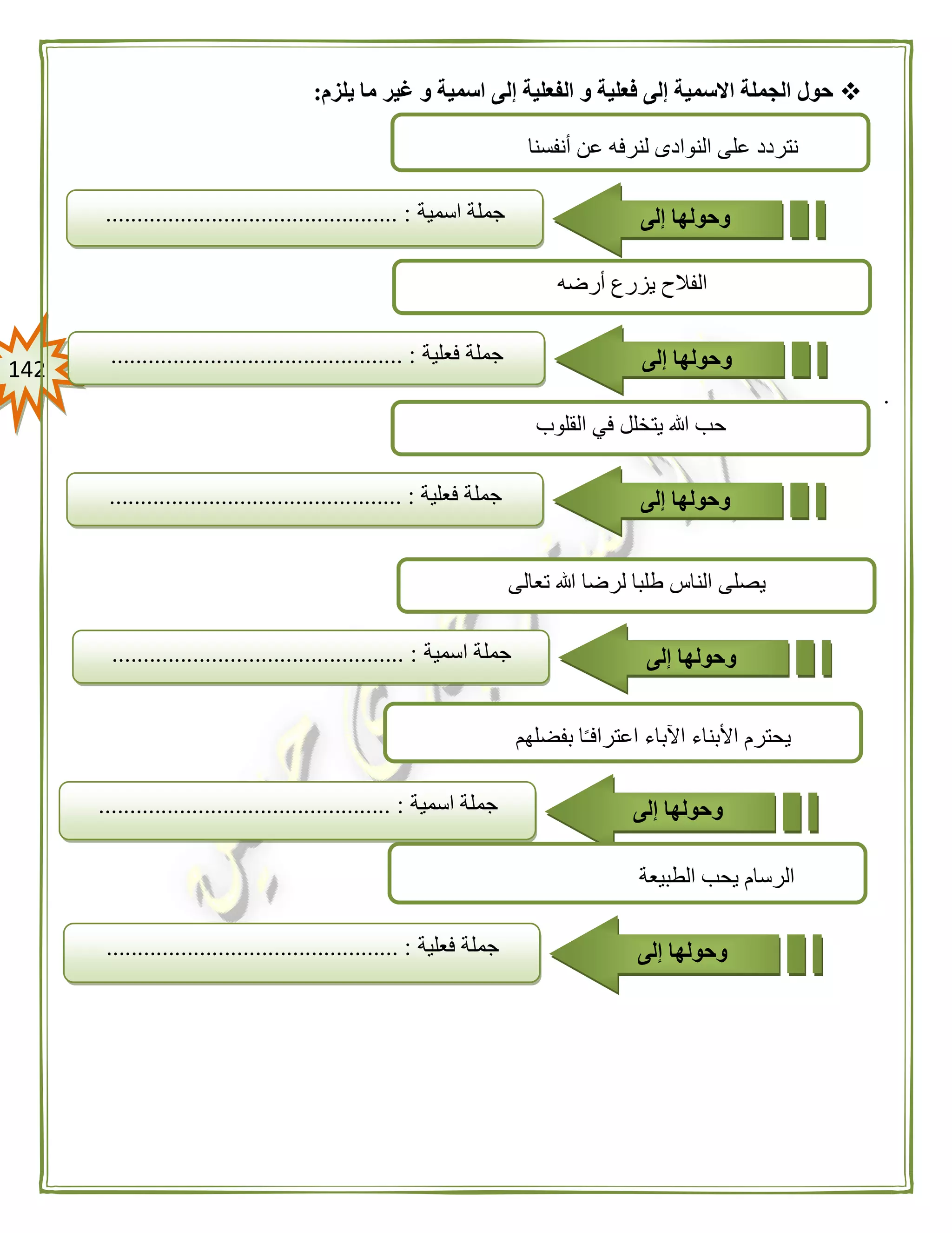 042
‫يلزم‬ ‫ما‬ ‫غير‬ ‫و‬ ‫اسمية‬ ‫إلى‬ ‫الفعلية‬ ‫و‬ ‫فعلية‬ ‫إلى‬ ‫االسمية‬ ‫الجملة‬ ‫حول‬:
.
‫النواد‬ ‫على‬ ‫نتردد‬‫ى‬‫أنفسنا‬ ‫عن‬ ‫لنرفه‬
‫جملة‬‫اسمية‬............................................... : ‫وحولها‬‫إلى‬
‫تعالى‬ ‫هللا‬ ‫لرضا‬ ‫طلبا‬ ‫الناس‬ ‫يصلى‬
‫جملة‬‫اسمية‬............................................... : ‫وحولها‬‫إلى‬
‫أرضه‬ ‫يزرع‬ ‫الفالح‬
‫جملة‬‫فعلية‬............................................... : ‫وحولها‬‫إلى‬
‫القلوب‬ ‫في‬ ‫يتخلل‬ ‫هللا‬ ‫حب‬
‫جملة‬‫فعلية‬........ :....................................... ‫وحولها‬‫إلى‬
‫بفضلهم‬ ‫ا‬ً‫ـ‬‫اعتراف‬ ‫اآلباء‬ ‫األبناء‬ ‫يحترم‬
‫جملة‬‫اسمية‬........................................ :....... ‫وحولها‬‫إلى‬
‫الطبيعة‬ ‫يحب‬ ‫الرسام‬
‫جملة‬‫فعلية‬............................................... : ‫وحولها‬‫إلى‬
 