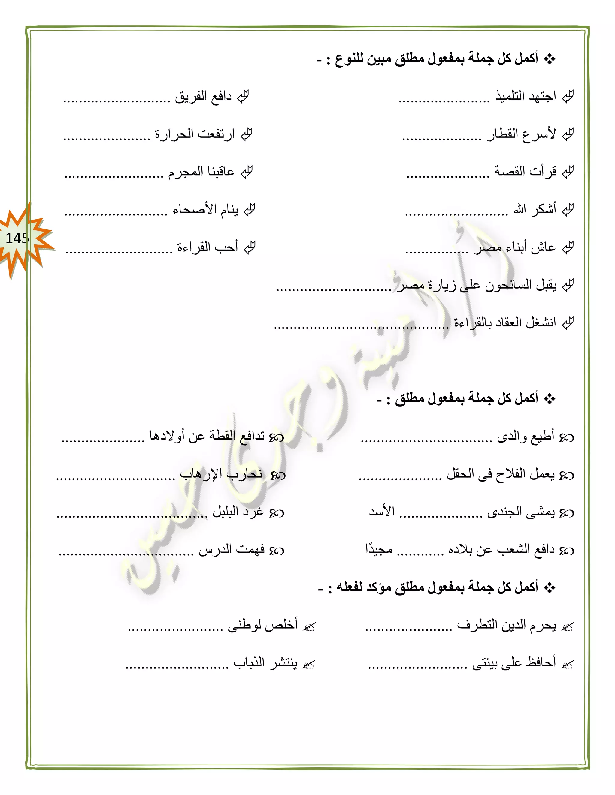 045
‫للنوع‬ ‫مبين‬ ‫مطلق‬ ‫بمفعول‬ ‫جملة‬ ‫كل‬ ‫أكمل‬:-
‫التلميذ‬ ‫اجتهد‬.......................‫الفريق‬ ‫دافع‬...........................
‫القطار‬ ‫ألسرع‬....................‫الحرارة‬ ‫ارتفعت‬......................
‫القصة‬ ‫قرأت‬.....................‫المجرم‬ ‫عاقبنا‬.........................
‫هللا‬ ‫أشكر‬..........................‫األصحاء‬ ‫ينام‬..........................
‫مصر‬ ‫أبناء‬ ‫عاش‬................‫القراءة‬ ‫أحب‬...........................
‫مصر‬ ‫زيارة‬ ‫على‬ ‫السائحون‬ ‫يقبل‬.............................
‫بالقراءة‬ ‫العقاد‬ ‫انشغل‬............................................
‫مطلق‬ ‫بمفعول‬ ‫جملة‬ ‫كل‬ ‫أكمل‬:-
‫والدى‬ ‫أطيع‬.................................‫أوالدها‬ ‫عن‬ ‫القطة‬ ‫تدافع‬.....................
‫الحقل‬ ‫فى‬ ‫الفالح‬ ‫يعمل‬.....................‫اإلرهاب‬ ‫نحارب‬..............................
‫يم‬‫الجندى‬ ‫شى‬.....................‫األسد‬‫البلبل‬ ‫غرد‬......................................
‫بالده‬ ‫عن‬ ‫الشعب‬ ‫دافع‬............‫ًا‬‫د‬‫مجي‬‫الدرس‬ ‫فهمت‬..................................
‫لفعله‬ ‫مؤكد‬ ‫مطلق‬ ‫بمفعول‬ ‫جملة‬ ‫كل‬ ‫أكمل‬:-
‫التطرف‬ ‫الدين‬ ‫يحرم‬......................‫لوطنى‬ ‫أخلص‬........................
‫بيئتى‬ ‫على‬ ‫أحافظ‬.........................‫الذباب‬ ‫ينتشر‬..........................
 
