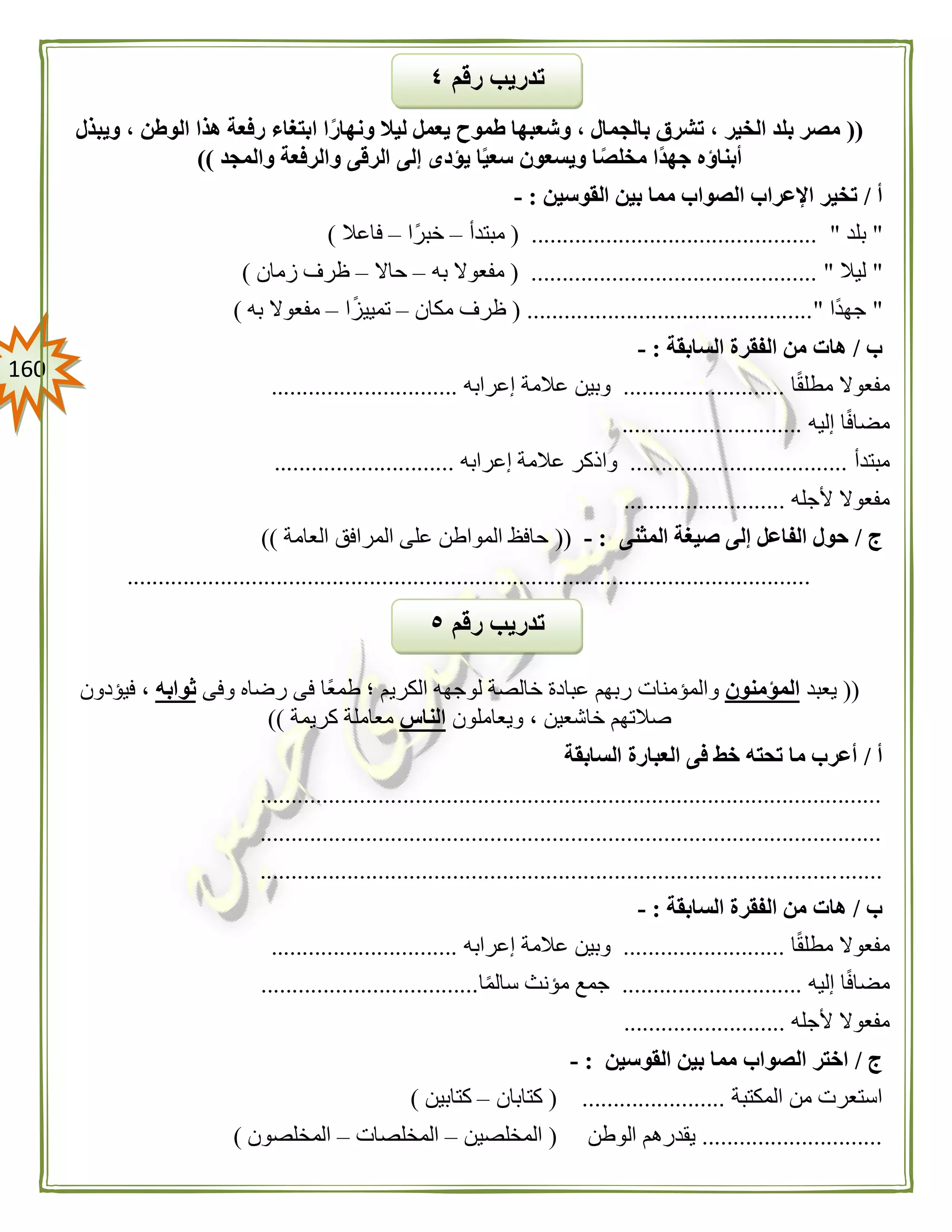 061
((‫ا‬ ‫ا‬ً‫ر‬‫ونها‬ ‫ليال‬ ‫يعمل‬ ‫طموح‬ ‫وشعبها‬ ، ‫بالجمال‬ ‫تشرق‬ ، ‫الخير‬ ‫بلد‬ ‫مصر‬‫ويبذل‬ ، ‫الوطن‬ ‫هذا‬ ‫رفعة‬ ‫بتغاء‬
‫والمجد‬ ‫والرفعة‬ ‫الرقى‬ ‫إلى‬ ‫يؤدى‬ ‫ا‬ً‫ي‬‫سع‬ ‫ويسعون‬ ‫ا‬ً‫مخلص‬ ‫ًا‬‫د‬‫جه‬ ‫أبناؤه‬))
‫أ‬/‫القوسين‬ ‫بين‬ ‫مما‬ ‫الصواب‬ ‫اإلعراب‬ ‫تخير‬:-
"‫بلد‬"..............................................(‫مبتدأ‬–‫خبرًا‬–‫فاعال‬)
"‫ليال‬"..............................................(‫به‬ ‫مفعوال‬–‫حاال‬–‫زمان‬ ‫ظرف‬)
"‫ًا‬‫د‬‫جه‬"..............................................(‫مكان‬ ‫ظرف‬–‫ا‬ً‫تمييز‬–‫به‬ ‫مفعوال‬)
‫ب‬/‫السابقة‬ ‫الفقرة‬ ‫من‬ ‫هات‬:-
‫ا‬ً‫ق‬‫مطل‬ ‫مفعوال‬..........................‫إعرابه‬ ‫عالمة‬ ‫وبين‬..............................
‫إليه‬ ‫ا‬ً‫ف‬‫مضا‬.............................
‫مبتدأ‬...................................‫إعرابه‬ ‫عالمة‬ ‫واذكر‬.............................
‫ألجله‬ ‫مفعوال‬..........................
‫ج‬/‫المثنى‬ ‫صيغة‬ ‫إلى‬ ‫الفاعل‬ ‫حول‬:-((‫المرافق‬ ‫على‬ ‫المواطن‬ ‫حافظ‬‫العامة‬))
..............................................................................................................
((‫يعبد‬‫المؤمنون‬‫وفى‬ ‫رضاه‬ ‫فى‬ ‫ًا‬‫ع‬‫طم‬ ‫؛‬ ‫الكريم‬ ‫لوجهه‬ ‫خالصة‬ ‫عبادة‬ ‫ربهم‬ ‫والمؤمنات‬‫ثوابه‬‫فيؤدون‬ ،
‫ويعاملون‬ ، ‫خاشعين‬ ‫صالتهم‬‫الناس‬‫كر‬ ‫معاملة‬‫يمة‬))
‫أ‬/‫السابقة‬ ‫العبارة‬ ‫فى‬ ‫خط‬ ‫تحته‬ ‫ما‬ ‫أعرب‬
....................................................................................................
....................................................................................................
....................................................................................................
‫ب‬/‫السابقة‬ ‫الفقرة‬ ‫من‬ ‫هات‬:-
‫ا‬ً‫ق‬‫مطل‬ ‫مفعوال‬..........................‫إعرابه‬ ‫عالمة‬ ‫وبين‬..............................
‫إليه‬ ‫ا‬ً‫ف‬‫مضا‬.............................‫ا‬ً‫م‬‫سال‬ ‫مؤنث‬ ‫جمع‬...................................
‫ألجله‬ ‫مفعوال‬..........................
‫ج‬/‫القوسين‬ ‫بين‬ ‫مما‬ ‫الصواب‬ ‫اختر‬:-
‫المكتبة‬ ‫من‬ ‫استعرت‬( .......................‫كتابان‬–‫كتابين‬)
.............................‫الوطن‬ ‫يقدرهم‬(‫المخلص‬‫ين‬–‫المخلصات‬–‫المخلصون‬)
‫رقم‬ ‫تدريب‬٤
‫رقم‬ ‫تدريب‬٥
 