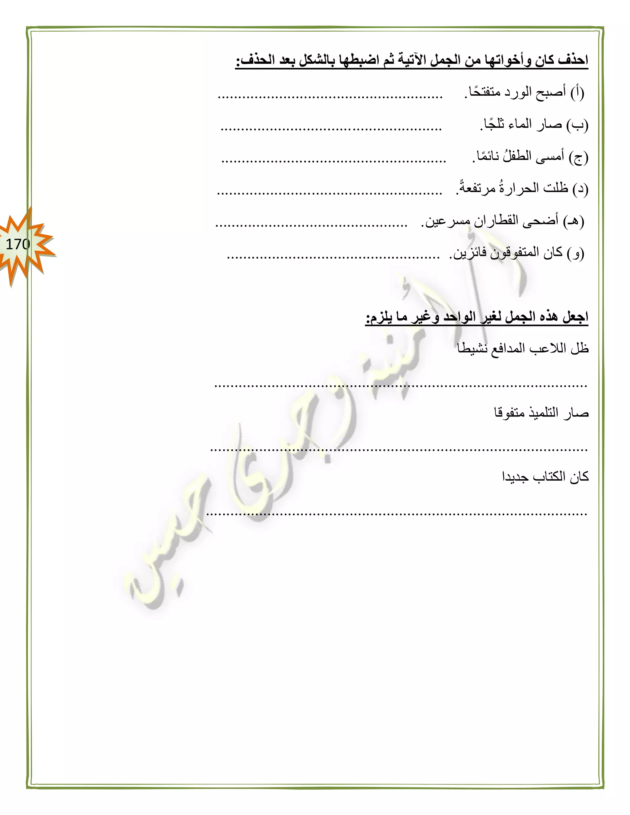 071
‫الحذف‬ ‫بعد‬ ‫بالشكل‬ ‫اضبطها‬ ‫ثم‬ ‫اآلتية‬ ‫الجمل‬ ‫من‬ ‫وأخواتها‬ ‫كان‬ ‫احذف‬:
(‫أ‬)‫متفتحًا‬ ‫الورد‬ ‫أصبح‬....................................................... .
(‫ب‬)‫ثلجًا‬ ‫الماء‬ ‫صار‬...................... .................................
(‫ج‬)‫ا‬ً‫م‬‫نائ‬ ‫الطفل‬ ‫أمسى‬....................................................... .
(‫د‬)ً‫ة‬‫مرتفع‬ ‫الحرارة‬ ‫ظلت‬................................ ........................
(‫هـ‬)‫مسرعين‬ ‫القطاران‬ ‫أضحى‬............................................... .
(‫و‬)‫فائزين‬ ‫المتفوقون‬ ‫كان‬.................................................... .
‫يلزم‬ ‫ما‬ ‫وغير‬ ‫الواحد‬ ‫لغير‬ ‫الجمل‬ ‫هذه‬ ‫اجعل‬:
‫نشيطا‬ ‫المدافع‬ ‫الالعب‬ ‫ظل‬
...........................................................................................
‫متفوقا‬ ‫التلميذ‬ ‫صار‬
............................................................................................
‫جديدا‬ ‫الكتاب‬ ‫كان‬
.............................................................................................
 