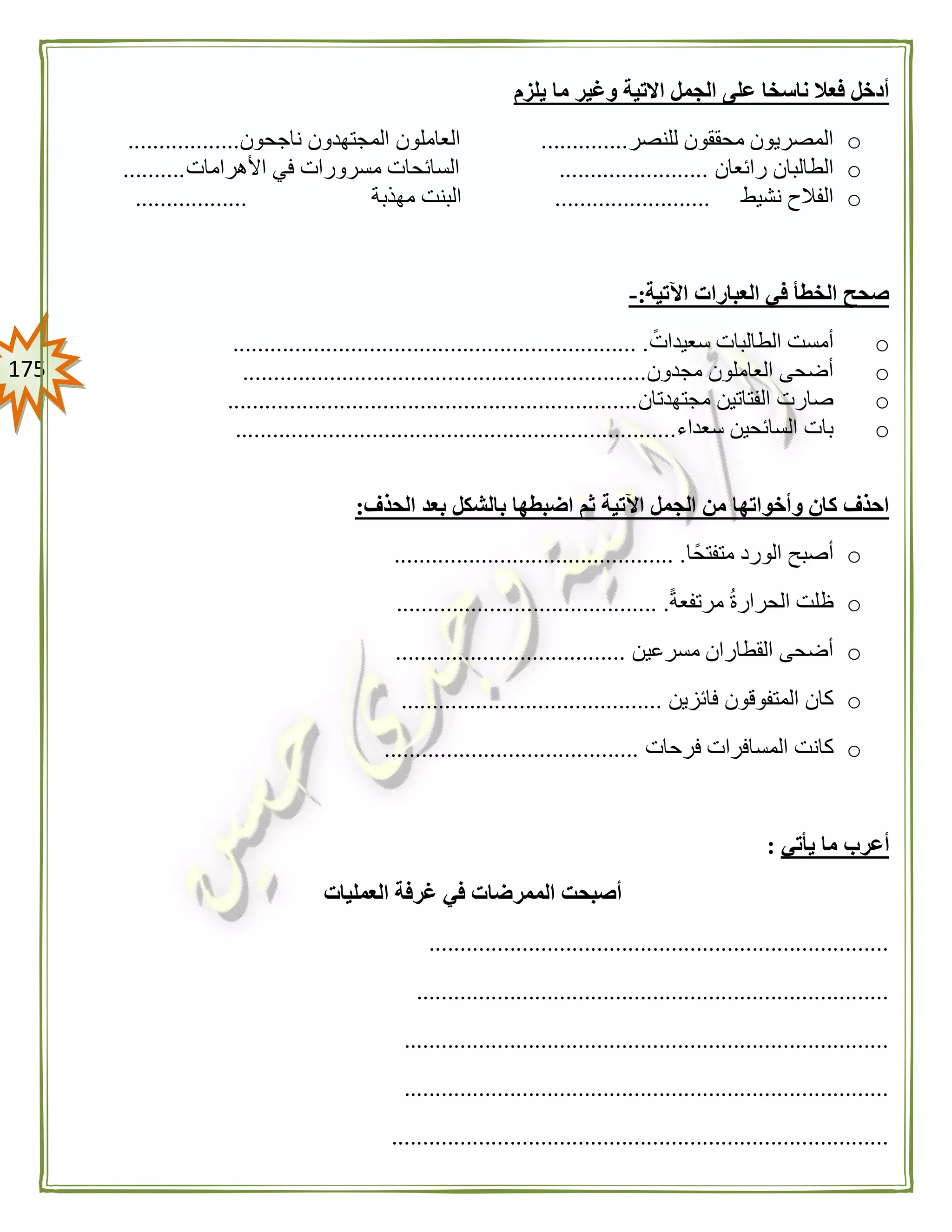 075
‫يلزم‬ ‫ما‬ ‫وغير‬ ‫االتية‬ ‫الجمل‬ ‫على‬ ‫ناسخا‬ ‫فعال‬ ‫أدخل‬
o‫للنصر‬ ‫محققون‬ ‫المصريون‬..............‫ناجحون‬ ‫المجتهدون‬ ‫العاملون‬..................
o‫رائعان‬ ‫الطالبان‬........................‫األهرامات‬ ‫في‬ ‫مسرورات‬ ‫السائحات‬..........
o‫نشيط‬ ‫الفالح‬.........................‫مهذبة‬ ‫البنت‬..................
‫اآلتية‬ ‫العبارات‬ ‫في‬ ‫الخطأ‬ ‫صحح‬:-
oً‫سعيدات‬ ‫الطالبات‬ ‫أمست‬................................................................. .
o‫مجدون‬ ‫العاملون‬ ‫أضحى‬.................................................................
o‫مجتهدتان‬ ‫الفتاتين‬ ‫صارت‬..................................................................
o‫سعداء‬ ‫السائحين‬ ‫بات‬.......................................................................
‫الحذف‬ ‫بعد‬ ‫بالشكل‬ ‫اضبطها‬ ‫ثم‬ ‫اآلتية‬ ‫الجمل‬ ‫من‬ ‫وأخواتها‬ ‫كان‬ ‫احذف‬:
o‫الورد‬ ‫أصبح‬‫متفتحًا‬............................................. .
oً‫ة‬‫مرتفع‬ ‫الحرارة‬ ‫ظلت‬.......................................... .
o‫مسرعين‬ ‫القطاران‬ ‫أضحى‬.....................................
o‫فائزين‬ ‫المتفوقون‬ ‫كان‬..........................................
o‫المس‬ ‫كانت‬‫فرحات‬ ‫افرات‬.........................................
‫يأتي‬ ‫ما‬ ‫أعرب‬:
‫العمليات‬ ‫غرفة‬ ‫في‬ ‫الممرضات‬ ‫أصبحت‬
..........................................................................
............................................................................
..............................................................................
..............................................................................
................................................................................
 