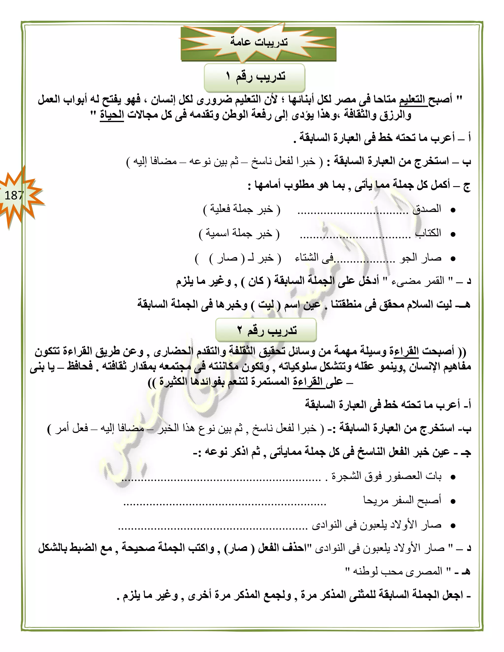 087
"‫أصبح‬‫التعليم‬‫العمل‬ ‫أبواب‬ ‫له‬ ‫يفتح‬ ‫فهو‬ ، ‫إنسان‬ ‫لكل‬ ‫ضرورى‬ ‫التعليم‬ ‫ألن‬ ‫؛‬ ‫أبنائها‬ ‫لكل‬ ‫مصر‬ ‫فى‬ ‫متاحا‬
‫مجاالت‬ ‫كل‬ ‫فى‬ ‫وتقدمه‬ ‫الوطن‬ ‫رفعة‬ ‫إلى‬ ‫يؤدى‬ ‫،وهذا‬ ‫والثقافة‬ ‫والرزق‬‫الحياة‬"
‫أ‬–‫خط‬ ‫تحته‬ ‫ما‬ ‫أعرب‬‫السابقة‬ ‫العبارة‬ ‫فى‬.
‫ب‬–‫السابقة‬ ‫العبارة‬ ‫من‬ ‫استخرج‬:(‫ناسخ‬ ‫لفعل‬ ‫خبرا‬–‫نوعه‬ ‫بين‬ ‫ثم‬–‫إليه‬ ‫مضافا‬)
‫ج‬–‫يأتى‬ ‫مما‬ ‫جملة‬ ‫كل‬ ‫أكمل‬,‫أمامها‬ ‫مطلوب‬ ‫هو‬ ‫بما‬:
‫الصدق‬( ..................................‫فعلية‬ ‫جملة‬ ‫خبر‬)
‫الكتاب‬..................................(‫اسمية‬ ‫جملة‬ ‫خبر‬)
‫الجو‬ ‫صار‬...................‫الشتاء‬ ‫فى‬(‫لـ‬ ‫خبر‬(‫صار‬) )
‫د‬–"‫مضىء‬ ‫القمر‬"‫السابقة‬ ‫الجملة‬ ‫على‬ ‫أدخل‬(‫كان‬),‫يلزم‬ ‫ما‬ ‫وغير‬
‫هــ‬-‫منطقتنا‬ ‫فى‬ ‫محقق‬ ‫السالم‬ ‫ليت‬.‫اسم‬ ‫عين‬(‫ليت‬)‫السابقة‬ ‫الجملة‬ ‫فى‬ ‫وخبرها‬
((‫أصبحت‬‫القراء‬‫م‬ ‫وسيلة‬ ‫ة‬‫الحضارى‬ ‫والتقدم‬ ‫الثقلفة‬ ‫تحقيق‬ ‫وسائل‬ ‫من‬ ‫همة‬,‫تتكون‬ ‫القراءة‬ ‫طريق‬ ‫وعن‬
‫اإلنسان‬ ‫مفاهيم‬,‫سلوكياته‬ ‫وتتشكل‬ ‫عقله‬ ‫وينمو‬,‫ثقافته‬ ‫بمقدار‬ ‫مجتمعه‬ ‫فى‬ ‫مكاننته‬ ‫وتكون‬.‫فحافظ‬–‫بنى‬ ‫يا‬
–‫على‬‫القراءة‬‫الكثيرة‬ ‫بفوائدها‬ ‫لتنعم‬ ‫المستمرة‬))
‫أ‬-‫السابقة‬ ‫العبارة‬ ‫فى‬ ‫خط‬ ‫تحته‬ ‫ما‬ ‫أعرب‬
‫ب‬-‫السابقة‬ ‫العبارة‬ ‫من‬ ‫استخرج‬:-(‫ناسخ‬ ‫لفعل‬ ‫خبرا‬,‫الخبر‬ ‫هذا‬ ‫نوع‬ ‫بين‬ ‫ثم‬–‫إليه‬ ‫مضافا‬–‫أمر‬ ‫فعل‬)
‫جـ‬-‫ممايأتى‬ ‫جملة‬ ‫كل‬ ‫فى‬ ‫الناسخ‬ ‫الفعل‬ ‫خبر‬ ‫عين‬,‫نوعه‬ ‫اذكر‬ ‫ثم‬:-
‫الشجرة‬ ‫فوق‬ ‫العصفور‬ ‫بات‬............................................................. .
‫الس‬ ‫أصبح‬‫مريحا‬ ‫فر‬..............................................................
‫النوادى‬ ‫فى‬ ‫يلعبون‬ ‫األوالد‬ ‫صار‬..........................................................
‫د‬–"‫النوادى‬ ‫فى‬ ‫يلعبون‬ ‫األوالد‬ ‫صار‬"‫الفعل‬ ‫احذف‬(‫صار‬),‫صحيحة‬ ‫الجملة‬ ‫واكتب‬,‫الضب‬ ‫مع‬‫بالشكل‬ ‫ط‬
‫هـ‬-"‫لوطنه‬ ‫محب‬ ‫المصرى‬"
-‫مرة‬ ‫المذكر‬ ‫للمثنى‬ ‫السابقة‬ ‫الجملة‬ ‫اجعل‬,‫أخرى‬ ‫مرة‬ ‫المذكر‬ ‫ولجمع‬,‫يلزم‬ ‫ما‬ ‫وغير‬.
‫عامة‬ ‫تدريبات‬
‫رقم‬ ‫تدريب‬٠
‫رقم‬ ‫تدريب‬١
 