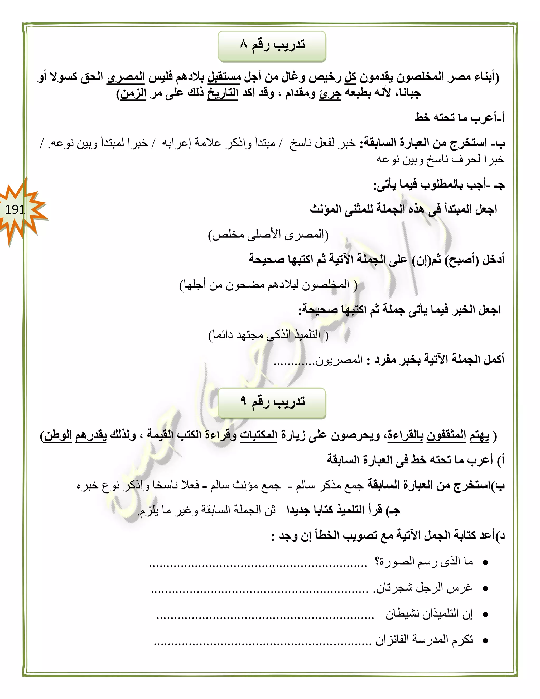 090
(‫يقدمون‬ ‫المخلصون‬ ‫مصر‬ ‫أبناء‬‫كل‬‫أجل‬ ‫من‬ ‫وغال‬ ‫رخيص‬‫مستقبل‬‫فليس‬ ‫بالدهم‬‫المصرى‬‫أو‬ ‫كسوال‬ ‫الحق‬
‫بطبعه‬ ‫ألنه‬ ،‫جبانا‬‫جرئ‬‫أكد‬ ‫وقد‬ ، ‫ومقدام‬‫التاريخ‬‫مر‬ ‫على‬ ‫ذلك‬‫الزمن‬)
‫أ‬-‫خط‬ ‫تحته‬ ‫ما‬ ‫أعرب‬
‫ب‬-‫السابقة‬ ‫العبارة‬ ‫من‬ ‫استخرج‬:‫لفعل‬ ‫خبر‬‫ناسخ‬/‫إعرابه‬ ‫عالمة‬ ‫واذكر‬ ‫مبتدأ‬/‫نوعه‬ ‫وبين‬ ‫لمبتدأ‬ ‫خبرا‬./
‫نوعه‬ ‫وبين‬ ‫ناسخ‬ ‫لحرف‬ ‫خبرا‬
‫جـ‬-‫يأتى‬ ‫فيما‬ ‫بالمطلوب‬ ‫أجب‬:
‫المؤنث‬ ‫للمثنى‬ ‫الجملة‬ ‫هذه‬ ‫فى‬ ‫المبتدأ‬ ‫اجعل‬
(‫مخلص‬ ‫األصلى‬ ‫المصرى‬)
‫أدخل‬(‫أصبح‬)‫ثم‬(‫إن‬)‫صحيحة‬ ‫اكتبها‬ ‫ثم‬ ‫اآلتية‬ ‫الجملة‬ ‫على‬
(‫مضح‬ ‫لبالدهم‬ ‫المخلصون‬‫أجلها‬ ‫من‬ ‫ون‬)
‫صحيحة‬ ‫اكتبها‬ ‫ثم‬ ‫جملة‬ ‫يأتى‬ ‫فيما‬ ‫الخبر‬ ‫اجعل‬:
(‫دائما‬ ‫مجتهد‬ ‫الذكى‬ ‫التلميذ‬)
‫مفرد‬ ‫بخبر‬ ‫اآلتية‬ ‫الجملة‬ ‫أكمل‬:‫المصريون‬............
(‫يهتم‬‫المثقفون‬‫بالقراءة‬‫زيارة‬ ‫على‬ ‫ويحرصون‬ ،‫المكتبات‬‫ولذلك‬ ، ‫القيمة‬ ‫الكتب‬ ‫وقراءة‬‫يقدرهم‬‫الوطن‬)
‫أ‬)‫خط‬ ‫تحته‬ ‫ما‬ ‫أعرب‬‫السابقة‬ ‫العبارة‬ ‫فى‬
‫ب‬)‫السابقة‬ ‫العبارة‬ ‫من‬ ‫استخرج‬‫سالم‬ ‫مذكر‬ ‫جمع‬-‫سالم‬ ‫مؤنث‬ ‫جمع‬-‫خبره‬ ‫نوع‬ ‫واذكر‬ ‫ناسخا‬ ‫فعال‬
‫جـ‬)‫جديدا‬ ‫كتابا‬ ‫التلميذ‬ ‫قرأ‬‫يلزم‬ ‫ما‬ ‫وغير‬ ‫السابقة‬ ‫الجملة‬ ‫ثن‬.
‫د‬)‫وجد‬ ‫إن‬ ‫الخطأ‬ ‫تصويب‬ ‫مع‬ ‫اآلتية‬ ‫الجمل‬ ‫كتابة‬ ‫أعد‬:
‫الصورة؟‬ ‫رسم‬ ‫الذى‬ ‫ما‬..............................................................
‫شجرتان‬ ‫الرجل‬ ‫غرس‬.............................................................. .
‫نشيطان‬ ‫التلميذان‬ ‫إن‬..............................................................
‫الفائزان‬ ‫المدرسة‬ ‫تكرم‬..............................................................
‫رقم‬ ‫تدريب‬٩
‫رقم‬ ‫تدريب‬۸
 