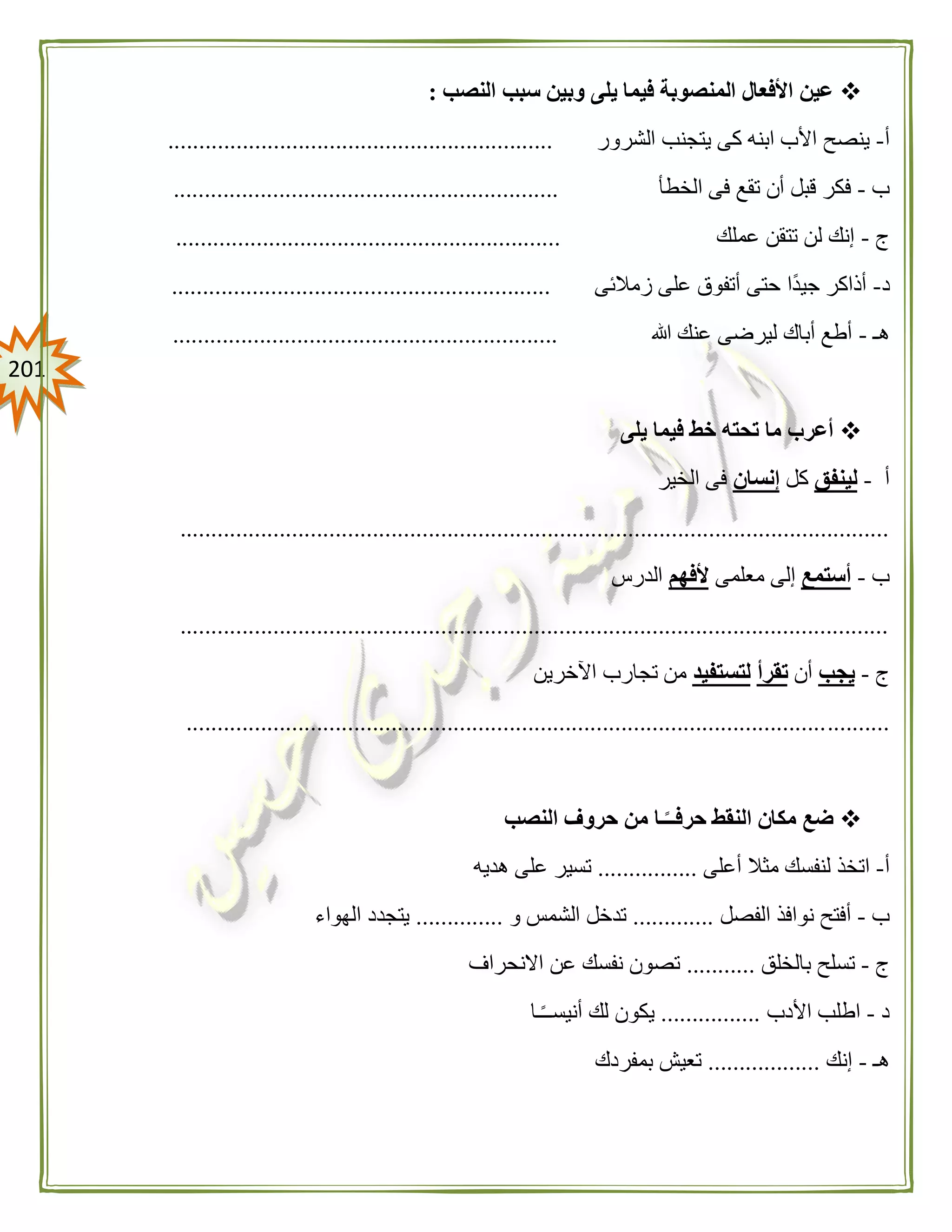 210
‫النصب‬ ‫سبب‬ ‫وبين‬ ‫يلى‬ ‫فيما‬ ‫المنصوبة‬ ‫األفعال‬ ‫عين‬:
‫أ‬-‫الشرور‬ ‫يتجنب‬ ‫كى‬ ‫ابنه‬ ‫األب‬ ‫ينصح‬..............................................................
‫ب‬-‫الخطأ‬ ‫فى‬ ‫تقع‬ ‫أن‬ ‫قبل‬ ‫فكر‬..............................................................
‫ج‬-‫عملك‬ ‫تتقن‬ ‫لن‬ ‫إنك‬..............................................................
‫د‬-‫زمالئى‬ ‫على‬ ‫أتفوق‬ ‫حتى‬ ‫ًا‬‫د‬‫جي‬ ‫أذاكر‬.............................................................
‫هـ‬-‫هللا‬ ‫عنك‬ ‫ليرضى‬ ‫أباك‬ ‫أطع‬..............................................................
‫يلى‬ ‫فيما‬ ‫خط‬ ‫تحته‬ ‫ما‬ ‫أعرب‬
‫أ‬-‫لينفق‬‫كل‬‫إنسان‬‫الخير‬ ‫فى‬
..................................................................................................................
‫ب‬-‫أستمع‬‫معلمى‬ ‫إلى‬‫ألفهم‬‫الدرس‬
..................................................................................................................
‫ج‬-‫يجب‬‫أن‬‫تقرأ‬‫لتستفيد‬‫اآلخرين‬ ‫تجارب‬ ‫من‬
.................................................................................................................
‫النصب‬ ‫حروف‬ ‫من‬ ‫ـا‬ً‫حرفــ‬ ‫النقط‬ ‫مكان‬ ‫ضع‬
‫أ‬-‫أعلى‬ ‫مثال‬ ‫لنفسك‬ ‫اتخذ‬................‫هديه‬ ‫على‬ ‫تسير‬
‫ب‬-‫الفصل‬ ‫نوافذ‬ ‫أفتح‬.............‫و‬ ‫الشمس‬ ‫تدخل‬..............‫الهواء‬ ‫يتجدد‬
‫ج‬-‫بالخلق‬ ‫تسلح‬...........‫االنحراف‬ ‫عن‬ ‫نفسك‬ ‫تصون‬
‫د‬-‫األدب‬ ‫اطلب‬................‫ـا‬ً‫ـ‬‫أنيسـ‬ ‫لك‬ ‫يكون‬
‫هـ‬-‫إنك‬..................‫بمفردك‬ ‫تعيش‬
 