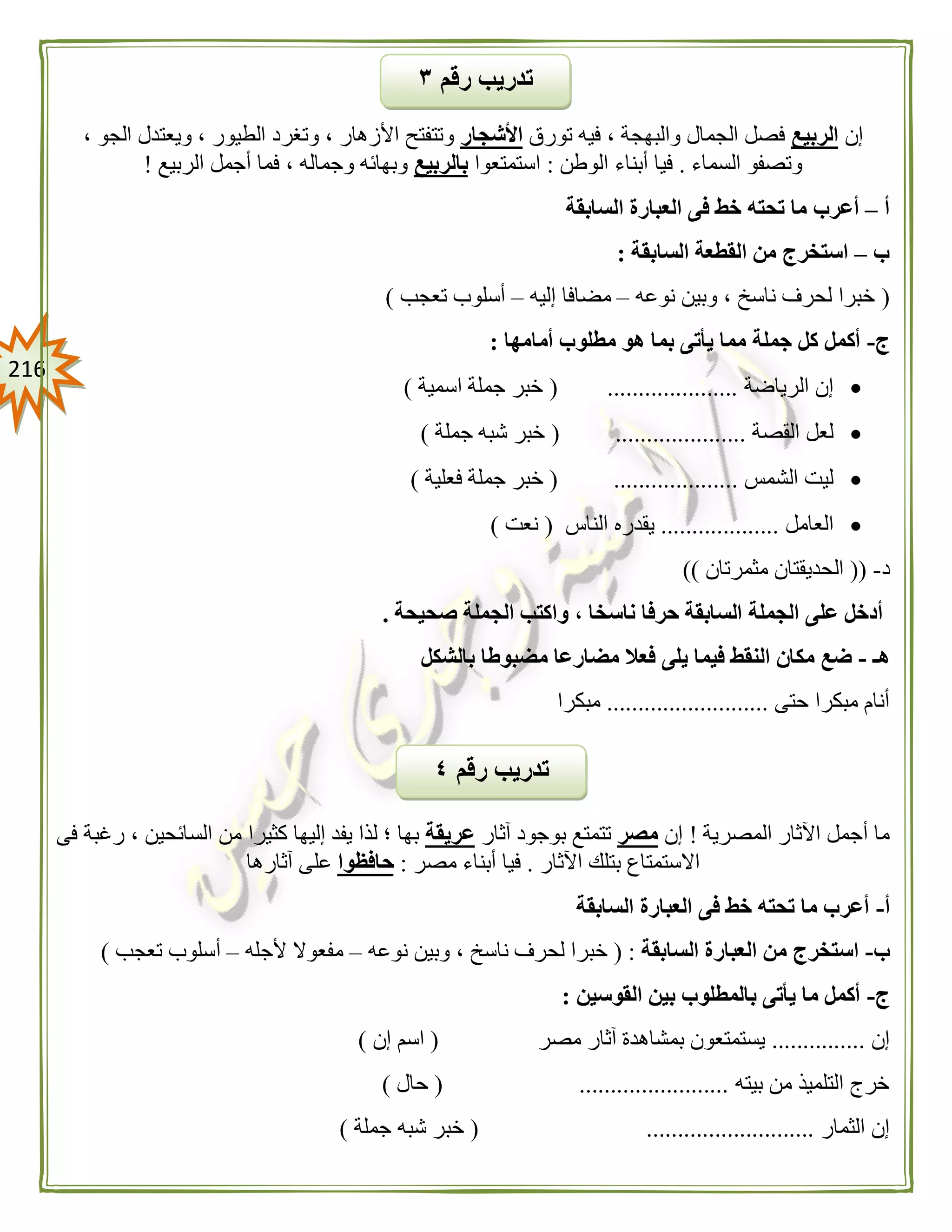 206
‫إن‬‫الربيع‬‫تورق‬ ‫فيه‬ ، ‫والبهجة‬ ‫الجمال‬ ‫فصل‬‫األشجار‬‫ا‬ ‫ويعتدل‬ ، ‫الطيور‬ ‫وتغرد‬ ، ‫األزهار‬ ‫وتتفتح‬، ‫لجو‬
‫السماء‬ ‫وتصفو‬.‫الوطن‬ ‫أبناء‬ ‫فيا‬:‫استمتعوا‬‫بالربيع‬‫الربيع‬ ‫أجمل‬ ‫فما‬ ، ‫وجماله‬ ‫وبهائه‬!
‫أ‬–‫السابقة‬ ‫العبارة‬ ‫فى‬ ‫خط‬ ‫تحته‬ ‫ما‬ ‫أعرب‬
‫ب‬–‫السابقة‬ ‫القطعة‬ ‫من‬ ‫استخرج‬:
(‫نوعه‬ ‫وبين‬ ، ‫ناسخ‬ ‫لحرف‬ ‫خبرا‬–‫إليه‬ ‫مضافا‬–‫تعجب‬ ‫أسلوب‬)
‫ج‬-‫مطلو‬ ‫هو‬ ‫بما‬ ‫يأتى‬ ‫مما‬ ‫جملة‬ ‫كل‬ ‫أكمل‬‫أمامها‬ ‫ب‬:
‫الرياضة‬ ‫إن‬( .....................‫اسمية‬ ‫جملة‬ ‫خبر‬)
‫القصة‬ ‫لعل‬( .....................‫جملة‬ ‫شبه‬ ‫خبر‬)
‫الشمس‬ ‫ليت‬( ....................‫فعلية‬ ‫جملة‬ ‫خبر‬)
‫العامل‬...................‫الناس‬ ‫يقدره‬(‫نعت‬)
‫د‬-((‫مث‬ ‫الحديقتان‬‫مرتان‬))
‫صحيحة‬ ‫الجملة‬ ‫واكتب‬ ، ‫ناسخا‬ ‫حرفا‬ ‫السابقة‬ ‫الجملة‬ ‫على‬ ‫أدخل‬.
‫هـ‬-‫بالشكل‬ ‫مضبوطا‬ ‫مضارعا‬ ‫فعال‬ ‫يلى‬ ‫فيما‬ ‫النقط‬ ‫مكان‬ ‫ضع‬
‫حتى‬ ‫مبكرا‬ ‫أنام‬..........................‫مبكرا‬
‫المصرية‬ ‫اآلثار‬ ‫أجمل‬ ‫ما‬!‫إن‬‫مصر‬‫آثار‬ ‫بوجود‬ ‫تتمتع‬‫عريقة‬‫كثيرا‬ ‫إليها‬ ‫يفد‬ ‫لذا‬ ‫؛‬ ‫بها‬‫فى‬ ‫رغبة‬ ، ‫السائحين‬ ‫من‬
‫اآلثار‬ ‫بتلك‬ ‫االستمتاع‬.‫مصر‬ ‫أبناء‬ ‫فيا‬:‫حافظوا‬‫آثارها‬ ‫على‬
‫أ‬-‫السابقة‬ ‫العبارة‬ ‫فى‬ ‫خط‬ ‫تحته‬ ‫ما‬ ‫أعرب‬
‫ب‬-‫السابقة‬ ‫العبارة‬ ‫من‬ ‫استخرج‬:(‫نوعه‬ ‫وبين‬ ، ‫ناسخ‬ ‫لحرف‬ ‫خبرا‬–‫ألجله‬ ‫مفعوال‬–‫تعجب‬ ‫أسلوب‬)
‫ج‬-‫القوسين‬ ‫بين‬ ‫بالمطلوب‬ ‫يأتى‬ ‫ما‬ ‫أكمل‬:
‫إن‬...............‫مصر‬ ‫آثار‬ ‫بمشاهدة‬ ‫يستمتعون‬(‫إن‬ ‫اسم‬)
‫بيته‬ ‫من‬ ‫التلميذ‬ ‫خرج‬( ........................‫حال‬)
‫الثمار‬ ‫إن‬( ...........................‫جملة‬ ‫شبه‬ ‫خبر‬)
‫رقم‬ ‫تدريب‬٤
‫رقم‬ ‫تدريب‬٣
 