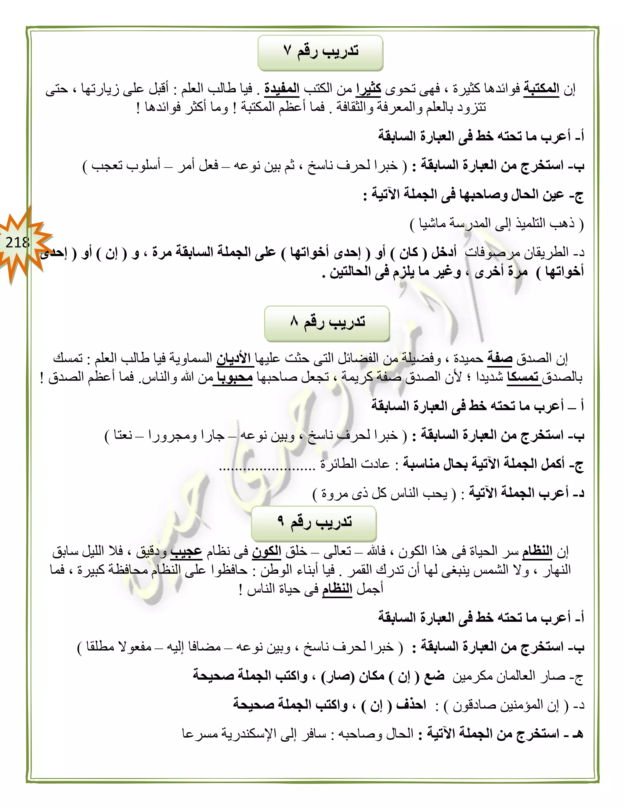 208
‫إن‬‫المكتبة‬‫تحوى‬ ‫فهى‬ ، ‫كثيرة‬ ‫فوائدها‬‫كثيرا‬‫الكتب‬ ‫من‬‫المفيدة‬.‫العلم‬ ‫طالب‬ ‫فيا‬:‫حتى‬ ، ‫زيارتها‬ ‫على‬ ‫أقبل‬
‫والثقافة‬ ‫والمعرفة‬ ‫بالعلم‬ ‫تتزود‬.‫المكتبة‬ ‫أعظم‬ ‫فما‬!‫فوائدها‬ ‫أكثر‬ ‫وما‬!
‫أ‬-‫أعرب‬‫السابقة‬ ‫العبارة‬ ‫فى‬ ‫خط‬ ‫تحته‬ ‫ما‬
‫ب‬-‫السابقة‬ ‫العبارة‬ ‫من‬ ‫استخرج‬:(‫نوعه‬ ‫بين‬ ‫ثم‬ ، ‫ناسخ‬ ‫لحرف‬ ‫خبرا‬–‫أمر‬ ‫فعل‬–‫تعجب‬ ‫أسلوب‬)
‫ج‬-‫اآلتية‬ ‫الجملة‬ ‫فى‬ ‫وصاحبها‬ ‫الحال‬ ‫عين‬:
(‫ماشيا‬ ‫المدرسة‬ ‫إلى‬ ‫التلميذ‬ ‫ذهب‬)
‫د‬-‫مرصوفات‬ ‫الطريقان‬‫أدخل‬(‫كان‬)‫أو‬(‫أخواتها‬ ‫إحدى‬)‫الج‬ ‫على‬‫و‬ ، ‫مرة‬ ‫السابقة‬ ‫ملة‬(‫إن‬)‫أو‬(‫إحدى‬
‫أخواتها‬)‫الحالتين‬ ‫فى‬ ‫يلزم‬ ‫ما‬ ‫وغير‬ ، ‫أخرى‬ ‫مرة‬.
‫الصدق‬ ‫إن‬‫صفة‬‫عليها‬ ‫حثت‬ ‫التى‬ ‫الفضائل‬ ‫من‬ ‫وفضيلة‬ ، ‫حميدة‬‫األديان‬‫العلم‬ ‫طالب‬ ‫فيا‬ ‫السماوية‬:‫تمسك‬
‫بالصدق‬‫تمسكا‬‫صاحبها‬ ‫تجعل‬ ، ‫كريمة‬ ‫صفة‬ ‫الصدق‬ ‫ألن‬ ‫؛‬ ‫شديدا‬‫محبوبا‬‫والن‬ ‫هللا‬ ‫من‬‫اس‬.‫الصدق‬ ‫أعظم‬ ‫فما‬!
‫أ‬–‫السابقة‬ ‫العبارة‬ ‫فى‬ ‫خط‬ ‫تحته‬ ‫ما‬ ‫أعرب‬
‫ب‬-‫السابقة‬ ‫العبارة‬ ‫من‬ ‫استخرج‬:(‫نوعه‬ ‫وبين‬ ، ‫ناسخ‬ ‫لحرف‬ ‫خبرا‬–‫ومجرورا‬ ‫جارا‬–‫نعتا‬)
‫ج‬-‫مناسبة‬ ‫بحال‬ ‫اآلتية‬ ‫الجملة‬ ‫أكمل‬:‫الطائرة‬ ‫عادت‬........................
‫د‬-‫اآلتية‬ ‫الجملة‬ ‫أعرب‬( :‫الناس‬ ‫يحب‬‫مروة‬ ‫ذى‬ ‫كل‬)
‫إن‬‫النظام‬‫فاهلل‬ ، ‫الكون‬ ‫هذا‬ ‫فى‬ ‫الحياة‬ ‫سر‬–‫تعالى‬–‫خلق‬‫الكون‬‫نظام‬ ‫فى‬‫عجيب‬‫سابق‬ ‫الليل‬ ‫فال‬ ، ‫ودقيق‬
‫القمر‬ ‫تدرك‬ ‫أن‬ ‫لها‬ ‫ينبغى‬ ‫الشمس‬ ‫وال‬ ، ‫النهار‬.‫الوطن‬ ‫أبناء‬ ‫فيا‬:‫فما‬ ، ‫كبيرة‬ ‫محافظة‬ ‫النظام‬ ‫على‬ ‫حافظوا‬
‫أجمل‬‫النظام‬‫الناس‬ ‫حياة‬ ‫فى‬!
‫أ‬-‫تحته‬ ‫ما‬ ‫أعرب‬‫السابقة‬ ‫العبارة‬ ‫فى‬ ‫خط‬
‫ب‬-‫السابقة‬ ‫العبارة‬ ‫من‬ ‫استخرج‬:(‫نوعه‬ ‫وبين‬ ، ‫ناسخ‬ ‫لحرف‬ ‫خبرا‬–‫إليه‬ ‫مضافا‬–‫مطلقا‬ ‫مفعوال‬)
‫ج‬-‫مكرمين‬ ‫العالمان‬ ‫صار‬‫ضع‬(‫إن‬)‫مكان‬(‫صار‬)‫صحيحة‬ ‫الجملة‬ ‫واكتب‬ ،
‫د‬-(‫صادقون‬ ‫المؤمنين‬ ‫إن‬: )‫احذف‬(‫إن‬)‫صحيحة‬ ‫الجملة‬ ‫واكتب‬ ،
‫هـ‬-‫استخر‬‫اآلتية‬ ‫الجملة‬ ‫من‬ ‫ج‬:‫وصاحبه‬ ‫الحال‬:‫مسرعا‬ ‫اإلسكندرية‬ ‫إلى‬ ‫سافر‬
‫رقم‬ ‫تدريب‬٩
‫رقم‬ ‫تدريب‬۸
‫رقم‬ ‫تدريب‬٧
 