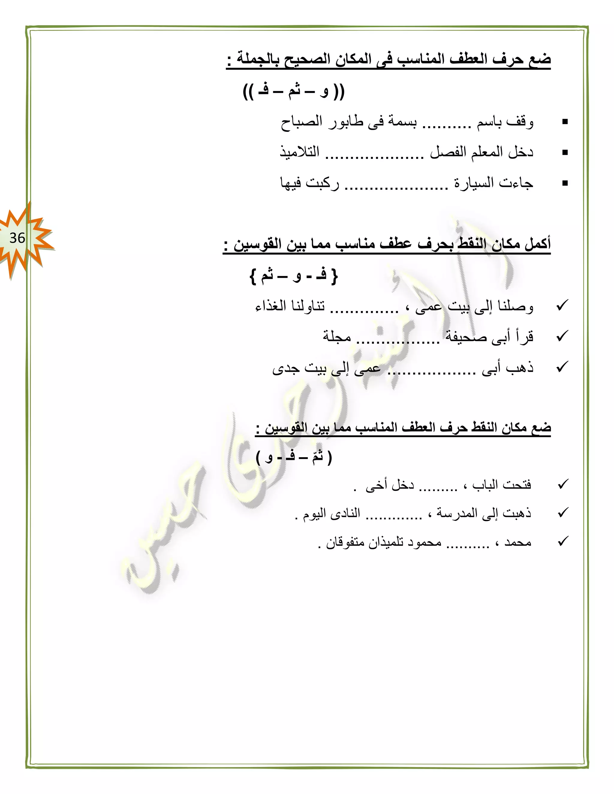 36
‫بالجملة‬ ‫الصحيح‬ ‫المكان‬ ‫فى‬ ‫المناسب‬ ‫العطف‬ ‫حرف‬ ‫ضع‬:
((‫و‬–‫ثم‬–‫فـ‬))
‫باسم‬ ‫وقف‬..........‫الصباح‬ ‫طابور‬ ‫فى‬ ‫بسمة‬
‫الفصل‬ ‫المعلم‬ ‫دخل‬....................‫التالميذ‬
‫ا‬ ‫جاءت‬‫لسيارة‬.....................‫فيها‬ ‫ركبت‬
‫القوسين‬ ‫بين‬ ‫مما‬ ‫مناسب‬ ‫عطف‬ ‫بحرف‬ ‫النقط‬ ‫مكان‬ ‫أكمل‬:
{‫فـ‬-‫و‬–‫ثم‬}
، ‫عمى‬ ‫بيت‬ ‫إلى‬ ‫وصلنا‬..............‫الغذاء‬ ‫تناولنا‬
‫صحيفة‬ ‫أبى‬ ‫قرأ‬.................‫مجلة‬
‫أبى‬ ‫ذهب‬..................‫جدى‬ ‫بيت‬ ‫إلى‬ ‫عمى‬
‫حر‬ ‫النقط‬ ‫مكان‬ ‫ضع‬‫القوسين‬ ‫بين‬ ‫مما‬ ‫المناسب‬ ‫العطف‬ ‫ف‬:
(ّ‫م‬‫ث‬–‫فـ‬-‫و‬)
، ‫الباب‬ ‫فتحت‬.........‫أخى‬ ‫دخل‬.
، ‫المدرسة‬ ‫إلى‬ ‫ذهبت‬.............‫اليوم‬ ‫النادى‬.
، ‫محمد‬..........‫متفوقان‬ ‫تلميذان‬ ‫محمود‬.
 