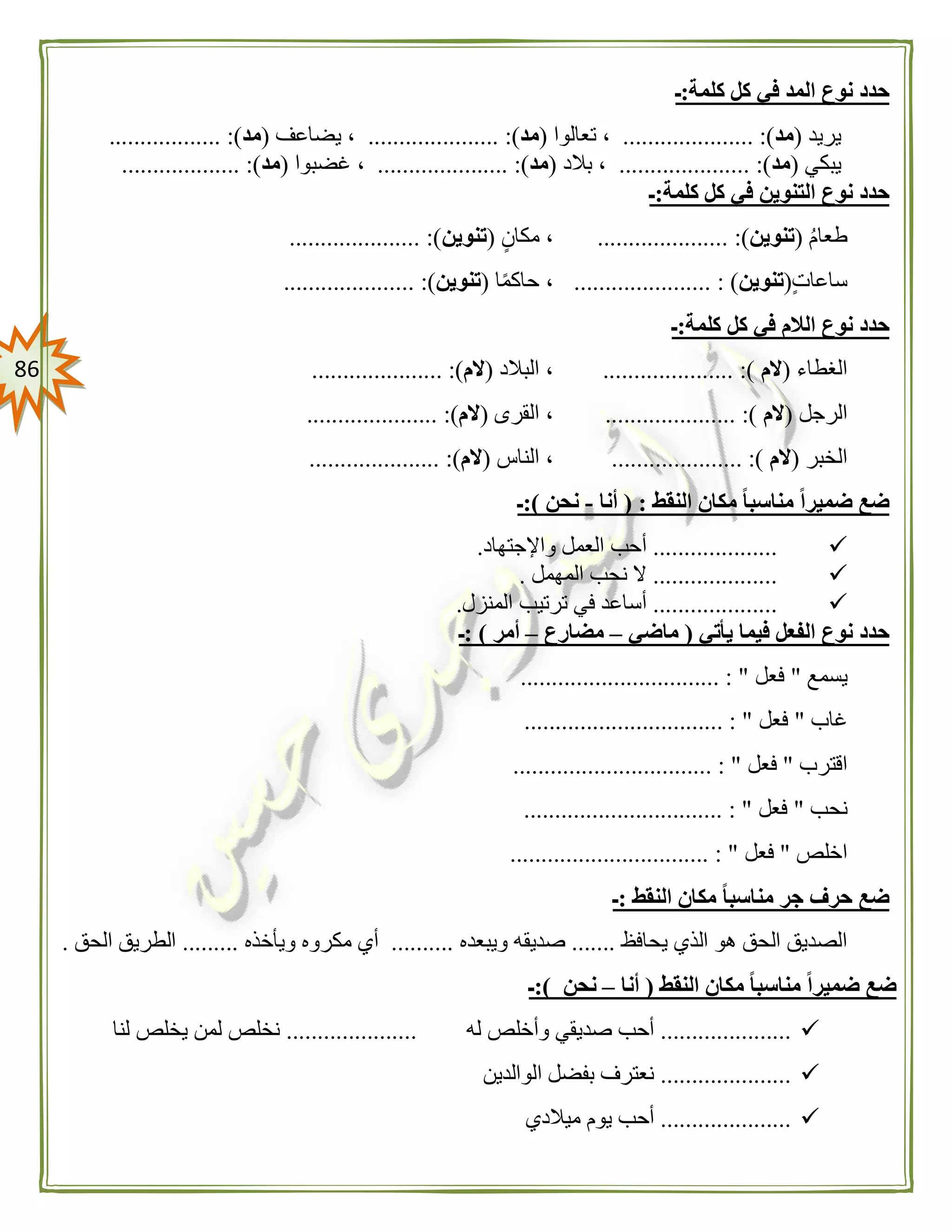 86
‫كلمة‬ ‫كل‬ ‫في‬ ‫المد‬ ‫نوع‬ ‫حدد‬:‫ـ‬
‫يريد‬(‫مد‬..................... :)‫تعالوا‬ ،(‫مد‬......... :)............‫يضاعف‬ ،(‫مد‬.................. :)
‫يبكي‬(‫مد‬..................... :)‫بالد‬ ،(‫مد‬..................... :)‫غضبوا‬ ،(‫مد‬................... :)
‫كلمة‬ ‫كل‬ ‫في‬ ‫التنوين‬ ‫نوع‬ ‫حدد‬:‫ـ‬
‫طعام‬(‫تنوين‬..................... :)‫مكان‬ ،(‫تنوين‬.................. :)...
‫ساعات‬(‫تنوين‬...................... : )‫ا‬ً‫م‬‫حاك‬ ،(‫تنوين‬..................... :)
‫كلمة‬ ‫كل‬ ‫في‬ ‫الالم‬ ‫نوع‬ ‫حدد‬:‫ـ‬
‫الغطاء‬(‫الم‬..................... :)‫البالد‬ ،(‫الم‬..................... :)
‫الرجل‬(‫الم‬..................... :)‫القرى‬ ،(‫الم‬........... :)..........
‫الخبر‬(‫الم‬..................... :)‫الناس‬ ،(‫الم‬..................... :)
‫النقط‬ ‫مكان‬ ً‫ا‬‫مناسب‬ ً‫ا‬‫ضمير‬ ‫ضع‬( :‫أنا‬-‫نحن‬:)‫ـ‬
....................‫واإلجتهاد‬ ‫العمل‬ ‫أحب‬.
....................‫المهمل‬ ‫نحب‬ ‫ال‬.
....................‫المن‬ ‫ترتيب‬ ‫في‬ ‫أساعد‬‫زل‬.
‫يأتي‬ ‫فيما‬ ‫الفعل‬ ‫نوع‬ ‫حدد‬(‫ماضي‬–‫مضارع‬–‫أمر‬: )‫ـ‬
‫يسمع‬"‫فعل‬................................ : "
‫غاب‬"‫فعل‬................................ : "
‫اقترب‬"‫فعل‬................................ : "
‫نحب‬"‫فعل‬................................ : "
‫اخلص‬"‫فعل‬................................ : "
‫النقط‬ ‫مكان‬ ً‫ا‬‫مناسب‬ ‫جر‬ ‫حرف‬ ‫ضع‬:‫ـ‬
‫يحافظ‬ ‫الذي‬ ‫هو‬ ‫الحق‬ ‫الصديق‬.......‫ويبعده‬ ‫صديقه‬..........‫ويأخذه‬ ‫مكروه‬ ‫أي‬.........‫الحق‬ ‫الطريق‬.
‫النقط‬ ‫مكان‬ ً‫ا‬‫مناسب‬ ً‫ا‬‫ضمير‬ ‫ضع‬(‫أنا‬–‫نحن‬:)‫ـ‬
.....................‫وأخ‬ ‫صديقي‬ ‫أحب‬‫له‬ ‫لص‬.....................‫لنا‬ ‫يخلص‬ ‫لمن‬ ‫نخلص‬
.....................‫الوالدين‬ ‫بفضل‬ ‫نعترف‬
.....................‫ميالدي‬ ‫يوم‬ ‫أحب‬
 