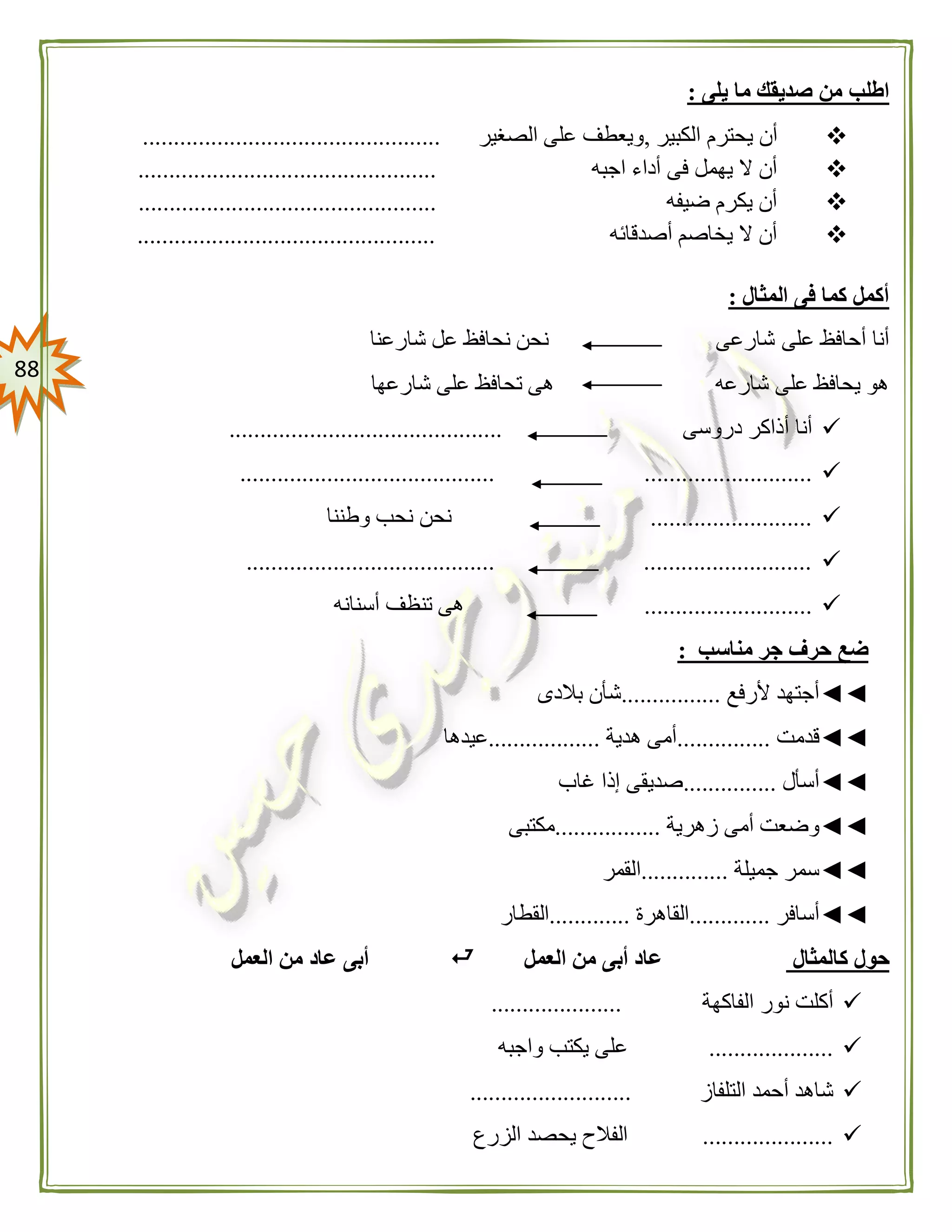 88
‫يلى‬ ‫ما‬ ‫صديقك‬ ‫من‬ ‫اطلب‬:
‫الكبير‬ ‫يحترم‬ ‫أن‬,‫الصغير‬ ‫على‬ ‫ويعطف‬................................................
‫اجبه‬ ‫أداء‬ ‫فى‬ ‫يهمل‬ ‫ال‬ ‫أن‬................................................
‫ضيفه‬ ‫يكرم‬ ‫أن‬................................................
‫أصدقائه‬ ‫يخاصم‬ ‫ال‬ ‫أن‬................................................
: ‫المثال‬ ‫فى‬ ‫كما‬ ‫أكمل‬
‫على‬ ‫أحافظ‬ ‫أنا‬‫شارعنا‬ ‫عل‬ ‫نحافظ‬ ‫نحن‬ ‫شارعى‬
‫شارعها‬ ‫على‬ ‫تحافظ‬ ‫هى‬ ‫شارعه‬ ‫على‬ ‫يحافظ‬ ‫هو‬
‫دروسى‬ ‫أذاكر‬ ‫أنا‬............................................
....................................................................
..........................‫وطننا‬ ‫نحب‬ ‫نحن‬
........................................ ...........................
...........................‫أسنانه‬ ‫تنظف‬ ‫هى‬
‫مناسب‬ ‫جر‬ ‫حرف‬ ‫ضع‬:
◄◄‫ألرفع‬ ‫أجتهد‬................‫بالدى‬ ‫شأن‬
◄◄‫قدمت‬...............‫هدية‬ ‫أمى‬..................‫عيدها‬
◄◄‫أسأل‬...............‫غاب‬ ‫إذا‬ ‫صديقى‬
◄◄‫زهرية‬ ‫أمى‬ ‫وضعت‬.................‫مكتبى‬
◄◄‫جميلة‬ ‫سمر‬..............‫القمر‬
◄◄‫أسافر‬.............‫القاهرة‬.............‫القطار‬
‫كالمثال‬ ‫حول‬‫العمل‬ ‫من‬ ‫أبى‬ ‫عاد‬‫العمل‬ ‫من‬ ‫عاد‬ ‫أبى‬
‫الفاكهة‬ ‫نور‬ ‫أكلت‬.....................
....................‫واجبه‬ ‫يكتب‬ ‫على‬
‫التلفاز‬ ‫أحمد‬ ‫شاهد‬..........................
.....................‫الزرع‬ ‫يحصد‬ ‫الفالح‬
 