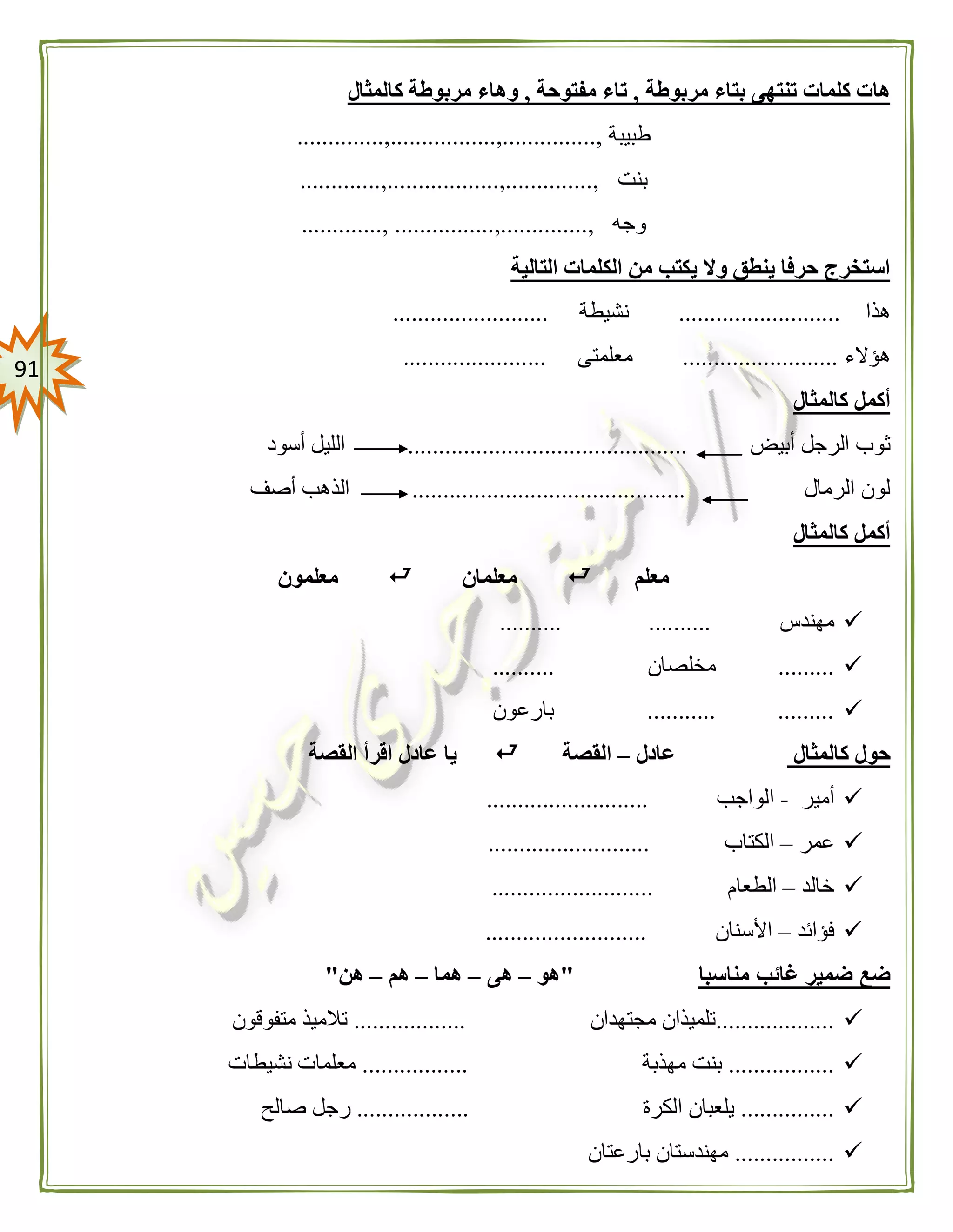 90
‫مربوطة‬ ‫بتاء‬ ‫تنتهى‬ ‫كلمات‬ ‫هات‬,‫مفتوحة‬ ‫تاء‬,‫كالمثال‬ ‫مربوطة‬ ‫وهاء‬
‫طبيبة‬,...............,.................,..............
‫بنت‬,..............,..................,.............
‫وجه‬,..............,................,.............
‫التالية‬ ‫الكلمات‬ ‫من‬ ‫يكتب‬ ‫وال‬ ‫ينطق‬ ‫حرفا‬ ‫استخرج‬
‫هذا‬..........................‫نشيطة‬.........................
‫هؤالء‬.........................‫معلمتى‬.......................
‫كالمثال‬ ‫أكمل‬
‫أبيض‬ ‫الرجل‬ ‫ثوب‬.............................................‫أسود‬ ‫الليل‬
‫الرمال‬ ‫لون‬............................................‫أصف‬ ‫الذهب‬
‫كالمثال‬ ‫أكمل‬
‫معلم‬‫معلمان‬‫معلمون‬
‫مهندس‬.......... ..........
.........‫مخلصان‬..........
........... .........‫بارعون‬
‫كالمثال‬ ‫حول‬‫عادل‬–‫القصة‬‫ال‬ ‫اقرأ‬ ‫عادل‬ ‫يا‬‫قصة‬
‫أمير‬-‫الواجب‬..........................
‫عمر‬–‫الكتاب‬..........................
‫خالد‬–‫الطعام‬..........................
‫فؤائد‬–‫األسنان‬..........................
‫مناسبا‬ ‫غائب‬ ‫ضمير‬ ‫ضع‬"‫هو‬–‫ه‬‫ى‬–‫هما‬–‫هم‬–‫هن‬"
...................‫مجتهدان‬ ‫تلميذان‬..................‫متفوقون‬ ‫تالميذ‬
.................‫مهذبة‬ ‫بنت‬.................‫نشيطات‬ ‫معلمات‬
...............‫الكرة‬ ‫يلعبان‬..................‫صالح‬ ‫رجل‬
................‫بارعتان‬ ‫مهندستان‬
 