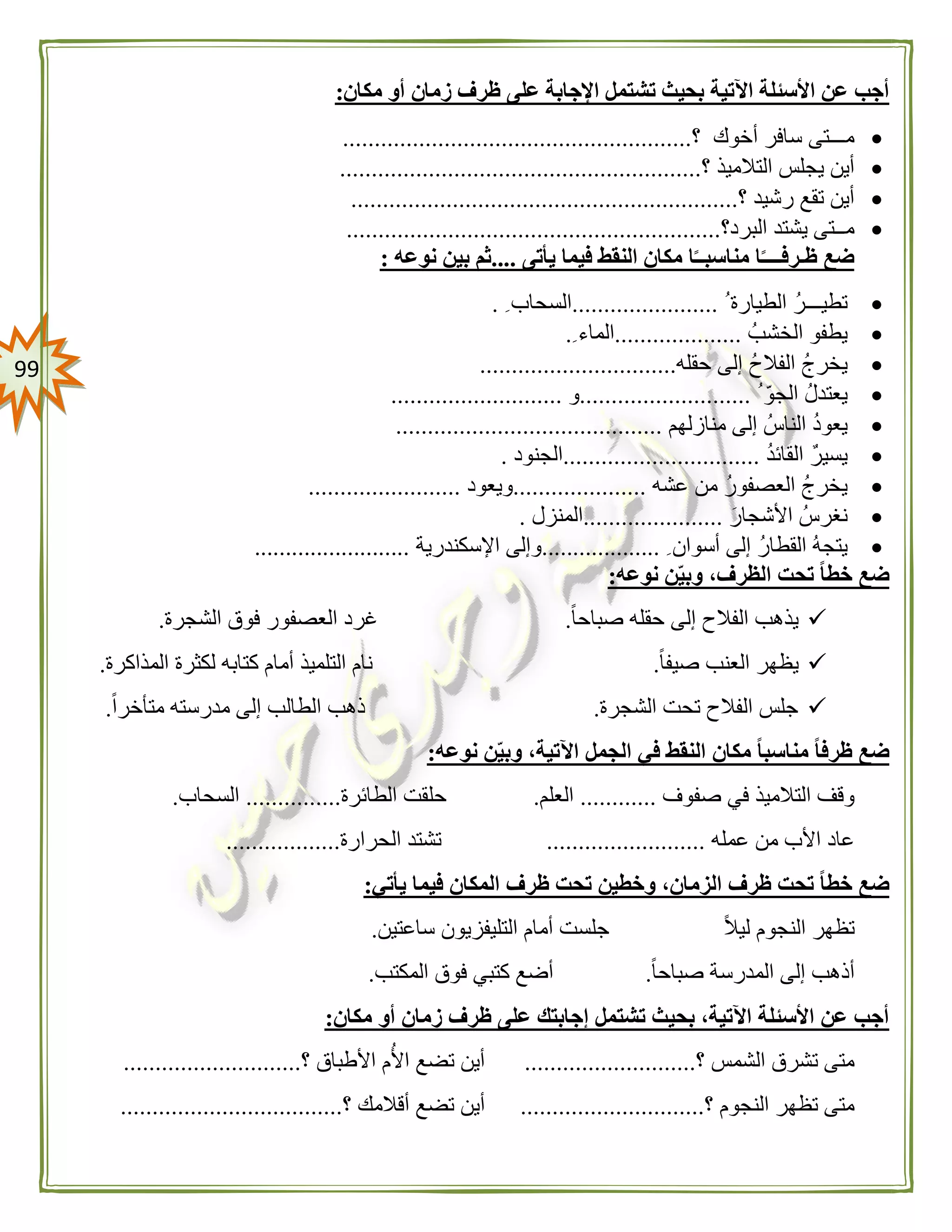 99
‫مكان‬ ‫أو‬ ‫زمان‬ ‫ظرف‬ ‫على‬ ‫اإلجابة‬ ‫تشتمل‬ ‫بحيث‬ ‫اآلتية‬ ‫األسئلة‬ ‫عن‬ ‫أجب‬:
‫؟‬ ‫أخوك‬ ‫سافر‬ ‫مـــتى‬.......................................................
‫؟‬ ‫التالميذ‬ ‫يجلس‬ ‫أين‬.........................................................
‫؟‬ ‫رشيد‬ ‫تقع‬ ‫أين‬.............................................................
‫البرد؟‬ ‫يشتد‬ ‫مــتى‬...........................................................
‫يأتى‬ ‫فيما‬ ‫النقط‬ ‫مكان‬ ‫ا‬ً‫مناسبــ‬ ‫ا‬ً‫ظـرفــــ‬ ‫ضع‬....‫نوعه‬ ‫بين‬ ‫ثم‬:
‫الطيارة‬ ‫تطيـــر‬.......................‫السحاب‬.
‫الخشب‬ ‫يطفو‬....................‫الماء‬.
‫حقله‬ ‫إلى‬ ‫الفالح‬ ‫يخرج‬...............................
ّ‫الجو‬ ‫يعتدل‬...........................‫و‬...........................
‫منازلهم‬ ‫إلى‬ ‫الناس‬ ‫يعود‬..........................................
‫القائد‬ ‫يسير‬...............................‫الجنود‬.
‫عشه‬ ‫من‬ ‫العصفور‬ ‫يخرج‬.....................‫ويعود‬........................
‫األشجار‬ ‫نغرس‬......................‫المنزل‬.
‫أسوان‬ ‫إلى‬ ‫القطار‬ ‫يتجه‬...................‫اإلسكندرية‬ ‫وإلى‬.........................
‫نوعه‬ ‫ن‬‫وبي‬ ،‫الظرف‬ ‫تحت‬ ً‫ا‬‫خط‬ ‫ضع‬:
‫الفال‬ ‫يذهب‬ً‫ا‬‫صباح‬ ‫حقله‬ ‫إلى‬ ‫ح‬.‫الشجرة‬ ‫فوق‬ ‫العصفور‬ ‫غرد‬.
ً‫ا‬‫صيف‬ ‫العنب‬ ‫يظهر‬.‫المذاكرة‬ ‫لكثرة‬ ‫كتابه‬ ‫أمام‬ ‫التلميذ‬ ‫نام‬.
‫الشجرة‬ ‫تحت‬ ‫الفالح‬ ‫جلس‬.ً‫ا‬‫متأخر‬ ‫مدرسته‬ ‫إلى‬ ‫الطالب‬ ‫ذهب‬.
‫نوعه‬ ‫ن‬‫وبي‬ ،‫اآلتية‬ ‫الجمل‬ ‫في‬ ‫النقط‬ ‫مكان‬ ً‫ا‬‫مناسب‬ ً‫ا‬‫ظرف‬ ‫ضع‬:
‫التالمي‬ ‫وقف‬‫صفوف‬ ‫في‬ ‫ذ‬............‫العلم‬.‫الطائرة‬ ‫حلقت‬...............‫السحاب‬.
‫عمله‬ ‫من‬ ‫األب‬ ‫عاد‬.........................‫الحرارة‬ ‫تشتد‬..................
‫يأتي‬ ‫فيما‬ ‫المكان‬ ‫ظرف‬ ‫تحت‬ ‫وخطين‬ ،‫الزمان‬ ‫ظرف‬ ‫تحت‬ ً‫ا‬‫خط‬ ‫ضع‬:
ً‫ال‬‫لي‬ ‫النجوم‬ ‫تظهر‬‫ساعتين‬ ‫التليفزيون‬ ‫أمام‬ ‫جلست‬.
‫أذ‬ً‫ا‬‫صباح‬ ‫المدرسة‬ ‫إلى‬ ‫هب‬.‫المكتب‬ ‫فوق‬ ‫كتبي‬ ‫أضع‬.
‫مكان‬ ‫أو‬ ‫زمان‬ ‫ظرف‬ ‫على‬ ‫إجابتك‬ ‫تشتمل‬ ‫بحيث‬ ،‫اآلتية‬ ‫األسئلة‬ ‫عن‬ ‫أجب‬:
‫؟‬ ‫الشمس‬ ‫تشرق‬ ‫متى‬...........................‫؟‬ ‫األطباق‬ ‫م‬‫األ‬ ‫تضع‬ ‫أين‬............................
‫؟‬ ‫النجوم‬ ‫تظهر‬ ‫متى‬.............................‫أ‬‫؟‬ ‫أقالمك‬ ‫تضع‬ ‫ين‬...................................
 