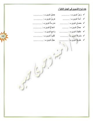 01
‫التالية‬ ‫الجمل‬ ‫في‬ ‫التنــوين‬ ‫نوع‬ ‫حدد‬:
‫بـ‬ ‫تنوين‬ ‫زئير‬... :..........‫بـ‬ ‫تنوين‬ ‫جميل‬............... :
‫بـ‬ ‫تنوين‬ ‫ًا‬‫د‬‫أس‬........... :‫بـ‬ ‫تنوين‬ ‫عرين‬............... :
‫بـ‬ ‫تنوين‬ ‫حصان‬............. :‫بـ‬ ‫تنوين‬ ‫مدرسة‬............... :
‫بـ‬ ‫تنوين‬ ‫جمال‬.......... :‫تنوين‬ ‫شجاع‬‫بـ‬.............. :
‫بـ‬ ‫تنوين‬ ‫نظيف‬.............. :‫بـ‬ ‫تنوين‬ ‫واسع‬.............. :
‫بـ‬ ‫تنوين‬ ً‫ة‬‫مشرق‬............. :‫بـ‬ ‫تنوين‬ ‫كثيرة‬............... :
‫بـ‬ ‫تنوين‬ ‫طويلة‬.............. :‫بـ‬ ‫تنوين‬ ‫جبل‬................ :
 