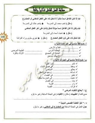 011
‫أ‬/‫اآلتية‬ ‫الفراغات‬ ‫في‬ ً‫ا‬‫مناسب‬ ً‫ال‬‫فع‬ ‫ضع‬:‫ـ‬
...........................‫األرض‬ ‫الفالح‬.
...........................‫الدرس‬ ‫المعلمة‬...........................‫المرضى‬ ‫الطبيبة‬
...........................‫المصنع‬ ‫إلى‬ ‫العاملة‬...........................‫بالكرة‬ ‫األوالد‬
...........................‫أبناءهن‬ ‫األمهات‬
‫ب‬/‫اآلتية‬ ‫العبارات‬ ‫في‬ ً‫ا‬‫مناسب‬ ً‫ال‬‫فاع‬ ‫ضع‬:‫ـ‬
‫تثمر‬...........................ً‫ا‬‫كثير‬ ً‫ا‬‫ثمر‬
‫يسقط‬...........................‫ف‬ ‫في‬‫الشتاء‬ ‫صل‬
‫يعالج‬...........................‫المرضى‬
‫تساعد‬...........................‫الحقل‬ ‫في‬ ‫زوجها‬
‫تطير‬...........................‫الفضاء‬ ‫في‬
‫ذهبت‬...........................ً‫ا‬‫مبكر‬ ‫المدرسة‬ ‫إلى‬
‫جاء‬...........................‫الفصل‬ ‫إلى‬
‫زار‬...........................‫القرية‬
‫قرأت‬...........................‫القصة‬
‫ج‬" /‫المرضى‬ ‫األطباء‬ ‫يعالج‬"
‫كلمة‬ ‫ضع‬(‫الطبيبات‬)‫مكان‬(‫األطباء‬)‫يلزم‬ ‫ما‬ ‫وغير‬ ‫السابقة‬ ‫الجملة‬ ‫في‬
...................................................................................................................
‫د‬" /‫الدينية‬ ‫القصص‬ ‫فاطمة‬ ‫تقرأ‬"
‫حول‬‫السابقة‬ ‫الجملة‬ ‫في‬ ‫الفعل‬‫المضارع‬ ‫من‬‫الماضي‬ ‫إلى‬‫يلزم‬ ‫ما‬ ‫وغير‬
...................................................................................................................
‫المضارع‬ ‫أو‬ ‫الماضي‬ ‫الفعل‬ ‫على‬ ‫تاء‬ ‫تدخل‬ ‫ال‬ ً‫ا‬‫مذكر‬ ً‫ا‬‫اسم‬ ‫الفاعل‬ ‫كان‬ ‫إذا‬
(‫مثل‬)‫المدرسة‬ ‫إلى‬ ‫محمد‬ ‫ذهب‬‫المدرسة‬ ‫إلى‬ ‫خالد‬ ‫يذهب‬
ً‫ا‬‫مؤنث‬ ً‫ا‬‫اسم‬ ‫الفاعل‬ ‫كان‬ ‫إذا‬ ‫ولكن‬‫تدخل‬(‫تاء‬)‫الماضي‬ ‫الفعل‬ ‫آخر‬ ‫على‬
(‫مثل‬)‫المدرسة‬ ‫إلى‬ ‫أسماء‬ ‫ذهبت‬
‫المضارع‬ ‫الفعل‬ ‫أول‬ ‫على‬ ‫تاء‬ ‫تدخل‬(‫مثل‬)‫الفراشة‬ ‫وراء‬ ‫سلوى‬ ‫تجري‬
 