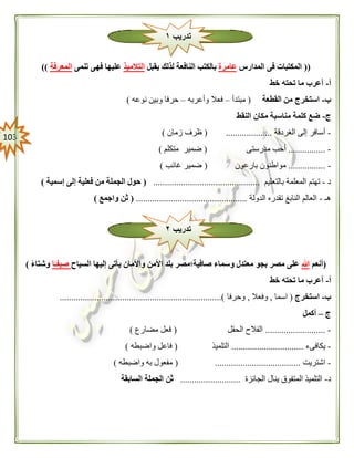 013
((‫المدارس‬ ‫فى‬ ‫المكتبات‬‫عامرة‬‫يقبل‬ ‫لذلك‬ ‫النافعة‬ ‫بالكتب‬‫التالميذ‬‫تنمى‬ ‫فهى‬ ‫عليها‬‫المعرفة‬))
‫أ‬-‫خط‬ ‫تحته‬ ‫ما‬ ‫أعرب‬
‫ب‬-‫القطعة‬ ‫من‬ ‫استخرج‬(‫مبتدأ‬–‫فعال‬‫وأعربه‬–‫نوعه‬ ‫وبين‬ ‫حرفا‬)
‫ج‬-‫النقط‬ ‫مكان‬ ‫مناسبة‬ ‫كلمة‬ ‫ضع‬
-‫الغردقة‬ ‫إلى‬ ‫أسافر‬( ....................‫زمان‬ ‫ظرف‬)
-................‫مدرستى‬ ‫أحب‬(‫متكلم‬ ‫ضمير‬)
-................‫بارعون‬ ‫مواطنون‬(‫غائب‬ ‫ضمير‬)
‫د‬-‫المعلمة‬ ‫تهتم‬‫بالتعليم‬..............................................(‫إسمية‬ ‫إلى‬ ‫فعلية‬ ‫من‬ ‫الجملة‬ ‫حول‬)
‫هـ‬-‫الدولة‬ ‫تقدره‬ ‫النابغ‬ ‫العالم‬................................................(‫واجمع‬ ‫ثن‬)
(‫أنعم‬‫هللا‬‫صافية؛‬ ‫وسماء‬ ‫معتدل‬ ‫بجو‬ ‫مصر‬ ‫على‬‫يأ‬ ‫واألمان‬ ‫األمن‬ ‫بلد‬ ‫مصر‬‫السياح‬ ‫إليها‬ ‫تى‬‫ا‬ً‫صيفـ‬ً‫ء‬‫وشتا‬)
‫أ‬-‫خط‬ ‫تحته‬ ‫ما‬ ‫أعرب‬
‫ب‬-‫استخرج‬(‫اسما‬,‫وفعال‬,‫وحرفا‬......................................................................)
‫ج‬–‫أكمل‬
-..........................‫الحقل‬ ‫الفالح‬(‫مضارع‬ ‫فعل‬)
-‫يكافىء‬...............................‫التلميذ‬(‫واضبطه‬ ‫فاعل‬)
-‫اشتريت‬( .....................................‫واضبطه‬ ‫به‬ ‫مفعول‬)
‫د‬-‫الجائزة‬ ‫ينال‬ ‫المتفوق‬ ‫التلميذ‬..........................‫السابقة‬ ‫الجملة‬ ‫ثن‬
‫تدريب‬١
‫تدريب‬٢
 