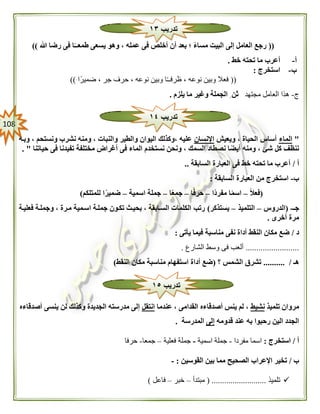 018
((‫ي‬ ‫وهو‬ ، ‫عمله‬ ‫فى‬ ‫أخلص‬ ‫أن‬ ‫بعد‬ ‫؛‬ ً‫ء‬‫مسا‬ ‫البيت‬ ‫إلى‬ ‫العامل‬ ‫رجع‬‫هللا‬ ‫رضا‬ ‫فى‬ ‫ا‬ً‫طمعــ‬ ‫سعى‬))
‫أ‬-‫خط‬ ‫تحته‬ ‫ما‬ ‫أعرب‬.
‫ب‬-‫استخرج‬:
((‫ضميرًا‬ ، ‫جر‬ ‫حرف‬ ، ‫نوعه‬ ‫وبين‬ ‫ا‬ً‫ـ‬‫ظرفـ‬ ، ‫نوعه‬ ‫وبين‬ ‫فعال‬))
‫ج‬-‫مجتهد‬ ‫العامل‬ ‫هذا‬‫يلزم‬ ‫ما‬ ‫وغير‬ ‫الجملة‬ ِ ‫ثن‬.
"‫الماء‬‫ويعيش‬ ، ‫الحياة‬ ‫أساس‬‫اإلنسان‬‫ونستحم‬ ‫نشرب‬ ‫ومنه‬ ، ‫والنبات‬ ‫والطير‬ ‫اليوان‬ ‫،وكذلك‬ ‫عليه‬‫وبهه‬ ،
‫حياتنا‬ ‫فى‬ ‫تفيدنا‬ ‫مختلفة‬ ‫أغراض‬ ‫فى‬ ‫الماء‬ ‫نستخدم‬ ‫ونحن‬ ، ‫السمك‬ ‫نصطاد‬ ‫ا‬ً‫أيض‬ ‫ومنه‬ ، ‫شئ‬ ‫كل‬ ‫ننظف‬. "
‫أ‬/‫السابقة‬ ‫العبارة‬ ‫فى‬ ‫خط‬ ‫تحته‬ ‫ما‬ ‫أعرب‬..
‫ب‬-‫السابقة‬ ‫العبارة‬ ‫من‬ ‫استخرج‬:
(ً‫ال‬‫فع‬–‫ًا‬‫د‬‫مفر‬ ‫ا‬ً‫م‬‫اس‬–‫ا‬ً‫ف‬‫حر‬–‫ا‬ً‫ع‬‫جم‬–‫اسمية‬ ‫جملة‬–‫للمت‬ ‫ا‬ً‫ضمير‬‫لكم‬)
‫جـ‬-(‫الدروس‬–‫التلميذ‬–‫يستذكر‬)‫فعليهة‬ ‫وجملهة‬ ، ‫مهرة‬ ‫اسهمية‬ ‫جملهة‬ ‫تكهون‬ ‫بحيهث‬ ، ‫السهابقة‬ ‫الكلمات‬ ‫رتب‬
‫أخرى‬ ‫مرة‬.
‫د‬/‫يأتى‬ ‫فيما‬ ‫مناسبة‬ ‫نفى‬ ‫أداة‬ ‫النقط‬ ‫مكان‬ ‫ضع‬:
.........................‫الشارع‬ ‫وسط‬ ‫فى‬ ‫ألعب‬.
‫هـ‬.......... /‫؟‬ ‫الشمس‬ ‫تشرق‬(‫مناسب‬ ‫استفهام‬ ‫أداة‬ ‫ضع‬‫النقط‬ ‫مكان‬ ‫ة‬)
‫تلميذ‬ ‫مروان‬‫نشيط‬‫عندما‬ ، ‫القدامى‬ ‫أصدقاءه‬ ‫ينس‬ ‫لم‬ ،‫انتقل‬‫أصدقاءه‬ ‫ينسى‬ ‫لن‬ ‫وكذلك‬ ‫الجديدة‬ ‫مدرسته‬ ‫إلى‬
‫قدومه‬ ‫عند‬ ‫به‬ ‫رحبوا‬ ‫الين‬ ‫الجدد‬‫إلى‬‫المدرسة‬.
‫أ‬/‫استخرج‬:‫مفردا‬ ‫اسما‬-‫اسمية‬ ‫جملة‬-‫فعلية‬ ‫جملة‬–‫جمعا‬-‫حرفا‬
‫ب‬/‫بين‬ ‫مما‬ ‫الصحيح‬ ‫اإلعراب‬ ‫تخير‬‫القوسين‬:-
‫تلميذ‬( ..........................‫مبتدأ‬–‫خبر‬–‫فاعل‬)
‫تدريب‬١٣
‫تدريب‬١٤
‫تدريب‬١٥
 