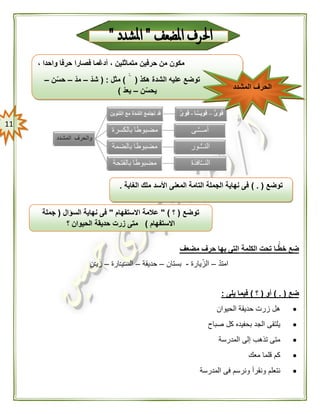 00
‫مضعف‬ ‫حرف‬ ‫بها‬ ‫التى‬ ‫الكلمة‬ ‫تحت‬ ‫ـا‬ًّّ‫خط‬ ‫ضع‬
ّ‫د‬‫امت‬–‫يارة‬ّ‫الز‬-‫بستان‬–‫حديقة‬–‫ارة‬ّ‫ـ‬‫ي‬ّ‫ـ‬‫الس‬–‫ن‬ّ‫ـ‬‫ي‬َ‫ز‬
‫ضع‬) . (‫أو‬(‫؟‬)‫يلى‬ ‫فيما‬:
‫الحيوان‬ ‫حديقة‬ ‫زرت‬ ‫هل‬
‫صباح‬ ‫كل‬ ‫بحفيده‬ ‫الجد‬ ‫يلتقى‬
‫المدرسة‬ ‫إلى‬ ‫تذهب‬ ‫متى‬
‫معك‬ ‫قلما‬ ‫كم‬
‫فى‬ ‫ونرسم‬ ‫ونقرأ‬ ‫نتعلم‬‫المدرسة‬
، ‫واحدا‬ ‫حرفا‬ ‫فصارا‬ ‫أدغما‬ ، ‫متماثلين‬ ‫حرفين‬ ‫من‬ ‫مكون‬
‫هكذ‬ ‫الشدة‬ ‫عليه‬ ‫توضع‬()‫مثل‬( :ّ‫شد‬–ّ‫د‬‫م‬–‫ن‬ّ‫حس‬–
‫ن‬ّ‫يحس‬–ّ‫يعد‬) ‫ال‬‫المشدد‬ ‫حرف‬
‫توضع‬) . (‫الغابة‬ ‫ملك‬ ‫األسد‬ ‫المعنى‬ ‫التامة‬ ‫الجملة‬ ‫نهاية‬ ‫فى‬.
‫توضع‬(‫؟‬" )‫االستفهام‬ ‫عالمة‬"‫السؤال‬ ‫نهاية‬ ‫فى‬(‫جملة‬
‫االستفهام‬)‫؟‬ ‫الحيوان‬ ‫حديقة‬ ‫زرت‬ ‫متى‬
 