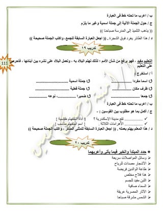 000
‫ب‬/‫العبارة‬ ‫فى‬ ‫خط‬ ‫تحته‬ ‫ما‬ ‫اعرب‬
‫ج‬/‫يلزم‬ ‫ما‬ ‫وغير‬ ‫اسمية‬ ‫جملة‬ ‫إلى‬ ‫اآلتية‬ ‫الجملة‬ ‫حول‬
((‫ا‬ً‫ـ‬‫صباح‬ ‫المدرسة‬ ‫إلى‬ ‫التلميذ‬ ‫يذهب‬))
‫د‬/‫الش‬ ‫فوق‬ ‫يغرد‬ ‫الطائر‬ ‫هذا‬‫جرة‬(( .‫صحيحة‬ ‫الجملة‬ ‫واكتب‬ ،‫للجمع‬ ‫السابقة‬ ‫العبارة‬ ‫اجعل‬))
‫التعليم‬‫مفيد‬‫فاحرص‬ ، ‫أبنائها‬ ‫بين‬ ‫نشره‬ ‫على‬ ‫البالد‬ ‫وتعمل‬ ، ‫به‬ ‫البالد‬ ‫تهتم‬ ‫لذلك‬ ‫؛‬ ‫األمم‬ ‫شأن‬ ‫من‬ ‫يرفع‬ ‫فهو‬ ،
‫التعليم‬ ‫على‬
‫أ‬/‫استخرج‬:
‫مفردا‬ ‫اسما‬...................‫اسمية‬ ‫جملة‬..............................
‫مكان‬ ‫ظرف‬..................‫فعلية‬ ‫جملة‬................................
‫جمعا‬...........................‫ضميرا‬.................‫نوعه‬ ،.................
‫ب‬/‫الع‬ ‫فى‬ ‫خط‬ ‫تحته‬ ‫ما‬ ‫اعرب‬‫بارة‬
‫ج‬/‫القوسين‬ ‫بين‬ ‫مطلوب‬ ‫هو‬ ‫بما‬ ‫أكمل‬:-
.................‫؟‬ ‫اإلسكندرية‬ ‫مدينة‬ ‫تقع‬{‫مناسبة‬ ‫استفهام‬ ‫أداة‬}
.................‫الثالثة‬ ‫األهرامات‬.{‫مناسب‬ ‫استفهام‬ ‫اسم‬}
‫د‬/‫بعمله‬ ‫يهتم‬ ‫المعلم‬ ‫هذا‬(( .‫و‬ ، ‫المذكر‬ ‫للمثنى‬ ‫السابقة‬ ‫العبارة‬ ‫اجعل‬‫صحيحة‬ ‫الجملة‬ ‫اكتب‬))
‫وأعربهما‬ ‫يأتى‬ ‫فيما‬ ‫والخبر‬ ‫المبتدأ‬ ‫حدد‬
‫سريعة‬ ‫المواصالت‬ ‫وسائل‬
‫للرياح‬ ‫مصدات‬ ‫األشجار‬
‫فريضة‬ ‫الوالدين‬ ‫طاعة‬
‫مخلص‬ ‫فالح‬ ‫هذا‬
‫للجسم‬ ‫مفيد‬ ‫اللبن‬
‫صافية‬ ‫السماء‬
‫عريقة‬ ‫المصرية‬ ‫اآلثار‬
‫صباحا‬ ‫مشرقة‬ ‫الشمس‬
‫تدريب‬١٩
‫تدريب‬٠٢
 