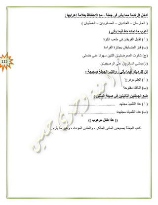 005
‫مم‬ ‫كلمة‬ ‫كل‬ ‫أدخل‬‫إعرابها‬ ‫بعالمة‬ ‫االحتفاظ‬ ‫مع‬ ، ‫جملة‬ ‫فى‬ ‫يأتى‬ ‫ا‬:
(‫الحارسان‬–‫ن‬ْ‫ـ‬‫العائدي‬–‫ن‬ْ‫ـ‬‫المسافريـ‬–‫الخطيبان‬)
‫يأتى‬ ‫فيما‬ ‫خط‬ ‫تحته‬ ‫ما‬ ‫أعرب‬:
(‫أ‬)‫الكرة‬ ‫ملعب‬ ‫فى‬ ‫الفريقان‬ ‫تقابل‬
(‫ب‬)‫القراءة‬ ‫بجائزة‬ ‫المتسابقان‬ ‫فاز‬
(‫ج‬)‫خدمتى‬ ‫على‬ ‫سهرتا‬ ‫اللتين‬ ‫ن‬ْ‫ـ‬‫الممرضتيـ‬ ‫شكرت‬
(‫د‬)‫ا‬ ‫يمشى‬‫ن‬ْ‫ـ‬‫الرصيفيـ‬ ‫على‬ ‫لسائرون‬
‫صحيحة‬ ‫الجملة‬ ‫واكتب‬ ، ‫يأتى‬ ‫فيما‬ ‫مبتدأ‬ ‫كل‬ ‫ثن‬:
(‫أ‬)‫مرفوع‬ ‫العلم‬
(‫ب‬)‫مفتوحة‬ ‫النافذة‬
‫المثنى‬ ‫صيغة‬ ‫فى‬ ‫التاليتين‬ ‫الجملتين‬ ‫ضع‬:
(‫أ‬)‫مجتهد‬ ‫التلميذ‬ ‫هذا‬.............................................
(‫ب‬)‫مجتهدة‬ ‫التلميذة‬ ‫هذه‬.............................................
((‫موهوب‬ ‫طفل‬ ‫هذا‬))
‫يلزم‬ ‫ما‬ ‫وغير‬ ، ‫المؤنث‬ ‫والمثنى‬ ، ‫المذكر‬ ‫المثنى‬ ‫بصيغتى‬ ‫الجملة‬ ‫اكتب‬.
 