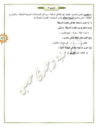 023
((‫مصـــر‬‫الفنادق‬ ‫لهم‬ ‫فيتوفر‬ ، ‫بالسياح‬ ‫تعتنى‬‫والشوارع‬ ، ‫الحديثة‬ ‫المريحة‬ ‫المواصالت‬ ‫ووسائل‬ ، ‫الراقية‬
‫يستمتع‬ ‫حتى‬ ، ‫النظيفة‬‫السياح‬‫ب‬‫معالم‬‫السياحية‬ ‫مصر‬:‫والحديثة‬ ‫القديمة‬))
(‫أ‬)‫السابقة‬ ‫العبارة‬ ‫فى‬ ‫خط‬ ‫تحته‬ ‫ما‬ ‫أعرب‬
(‫ب‬)‫يأتى‬ ‫ما‬ ‫السابقة‬ ‫العبارة‬ ‫من‬ ‫استخرج‬:
(‫حرفا‬ ، ‫فعال‬ ، ‫اسما‬–‫تكسير‬ ‫جمع‬)
(‫ج‬)‫أكمل‬‫مناسب‬ ‫بمثنى‬ ‫النقط‬ ‫مكان‬:
‫يلتقى‬......................‫إخالص‬ ‫و‬ ‫مودة‬ ‫فى‬.
(‫د‬)‫اآلتية‬ ‫الجملة‬ ‫فى‬ ‫خط‬ ‫تحته‬ ‫ما‬ ‫أعرب‬:
((‫على‬ ‫عطفت‬‫فقيرين‬))
‫تدريب‬٥
 