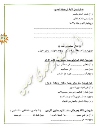 025
‫الجمع‬ ‫صيغة‬ ‫فى‬ ‫اآلتية‬ ‫الجمل‬ ‫اجعل‬:
(‫أ‬)‫بالصبر‬ ‫العالم‬ ‫يشتهر‬
(‫ب‬)‫القطن‬ ‫الفالح‬ ‫يجنى‬
(‫ج‬)‫أوالدها‬ ‫برعاية‬ ‫األم‬ ‫تهتم‬
..........................................................................................
..........................................................................................
..........................................................................................
((‫عمله‬ ‫فى‬ ‫مجتهد‬ ‫الفالح‬))
‫اجع‬‫يلزم‬ ‫ما‬ ‫وغير‬ ، ‫المؤنث‬ ‫ولجمع‬ ، ‫المذكر‬ ‫لجمع‬ ‫السابقة‬ ‫الجملة‬ ‫ل‬
‫إعرابه‬ ‫عالمة‬ ‫وبين‬ ‫مناسبا‬ ‫جمعا‬ ‫يأتى‬ ‫فيما‬ ‫النقط‬ ‫مكان‬ ‫ضع‬
(‫أ‬)‫يتعاون‬..................‫دروسهم‬ ‫استذكار‬ ‫فى‬
(‫ب‬)‫يسير‬..................‫مصانعهم‬ ‫إلى‬
(‫ج‬)‫قرأت‬..................‫اإلسالم‬ ‫عن‬ ‫كثيرة‬
‫إعرابه‬ ‫وعالمة‬ ، ‫موقعه‬ ‫وبين‬ ، ‫سالم‬ ‫مذكر‬ ‫جمع‬ ‫كل‬ ‫عين‬:
(‫أ‬)‫الجسور‬ ‫المهندسون‬ ‫يقيم‬
(‫ب‬)‫محصوالتهم‬ ‫جنى‬ ‫فى‬ ‫الفالحون‬ ‫يتعاون‬
(‫ج‬)‫الحج‬ ‫فريضة‬ ‫ألداء‬ ‫المسافرين‬ ‫ودعنا‬
(‫د‬)‫القدماء‬ ‫بالمحاربين‬ ‫الجيش‬ ‫يحتفل‬
‫القوسين‬ ‫بين‬ ‫مما‬ ‫تختاره‬ ‫سالما‬ ‫مذكر‬ ‫جمع‬ ‫النقط‬ ‫مكان‬ ‫ضع‬(‫المجاهدين‬–‫المنافقين‬–‫المسلمون‬)
(‫أ‬)‫يسعى‬ ‫الحج‬ ‫فى‬...............‫والمروة‬ ‫الصفا‬ ‫بين‬(‫ب‬)‫هللا‬ ‫يثبت‬.................‫سبيله‬ ‫فى‬
(‫ج‬)‫عن‬ ‫ابتعد‬..............................................
 