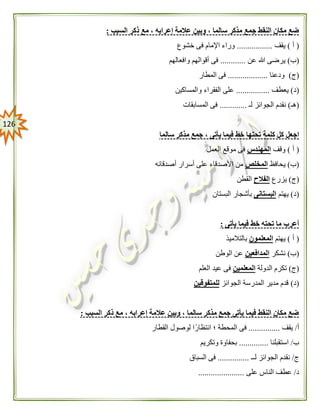 026
‫مع‬ ، ‫إعرابه‬ ‫عالمة‬ ‫وبين‬ ، ‫سالما‬ ‫مذكر‬ ‫جمع‬ ‫النقط‬ ‫مكان‬ ‫ضع‬‫السبب‬ ‫ذكر‬:
(‫أ‬)‫يقف‬.................‫خشوع‬ ‫فى‬ ‫اإلمام‬ ‫وراء‬
(‫ب‬)‫عن‬ ‫هللا‬ ‫يرضى‬............‫وافعالهم‬ ‫أقوالهم‬ ‫فى‬
(‫ج‬)‫ودعنا‬...................‫المطار‬ ‫فى‬
(‫د‬)‫يعطف‬................‫والمساكين‬ ‫الفقراء‬ ‫على‬
(‫هـ‬)‫لـ‬ ‫الجوائز‬ ‫نقدم‬.............‫المسابقات‬ ‫فى‬
‫اج‬‫سالما‬ ‫مذكر‬ ‫جمع‬ ، ‫يأتى‬ ‫فيما‬ ‫خط‬ ‫تحتها‬ ‫كلمة‬ ‫كل‬ ‫عل‬
(‫أ‬)‫وقف‬‫المهندس‬‫العمل‬ ‫موقع‬ ‫فى‬
(‫ب‬)‫يحافظ‬‫المخلص‬‫أصدقائه‬ ‫أسرار‬ ‫على‬ ‫األصدقاء‬ ‫من‬
(‫ج‬)‫يزرع‬‫الفالح‬‫القطن‬
(‫د‬)‫يهتم‬‫البستانى‬‫البستان‬ ‫بأشجار‬
‫يأتى‬ ‫فيما‬ ‫خط‬ ‫تحته‬ ‫ما‬ ‫أعرب‬:
(‫أ‬)‫يهتم‬‫المعلمون‬‫بالتالميذ‬
(‫ب‬)‫نشكر‬‫المدافعين‬‫الوطن‬ ‫عن‬
(‫ج‬)‫الدولة‬ ‫تكرم‬‫المعلمين‬‫العلم‬ ‫عيد‬ ‫فى‬
(‫د‬)‫الجوائز‬ ‫المدرسة‬ ‫مدير‬ ‫قدم‬‫للمتفوقين‬
‫السبب‬ ‫ذكر‬ ‫مع‬ ، ‫إعرابه‬ ‫عالمة‬ ‫وبين‬ ، ‫سالما‬ ‫مذكر‬ ‫جمع‬ ‫يأتى‬ ‫فيما‬ ‫النقط‬ ‫مكان‬ ‫ضع‬:
‫أ‬/‫يقف‬...............‫القطار‬ ‫لوصول‬ ‫انتظارًا‬ ‫؛‬ ‫المحطة‬ ‫فى‬
‫ب‬/‫استقبلنا‬..............‫وتكريم‬ ‫بحفاوة‬
‫ج‬/‫لــ‬ ‫الجوائز‬ ‫نقدم‬...............‫السباق‬ ‫فى‬
‫د‬/‫على‬ ‫الناس‬ ‫عطف‬......................
 