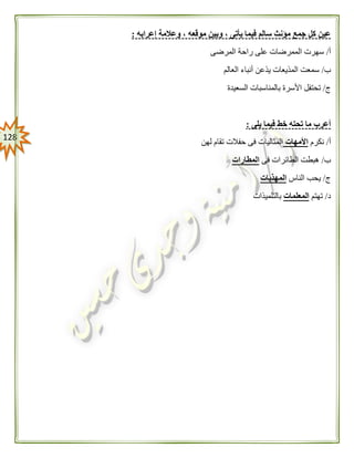 028
‫إعرابه‬ ‫وعالمة‬ ، ‫موقعه‬ ‫وبين‬ ، ‫يأتى‬ ‫فيما‬ ‫سالم‬ ‫مؤنث‬ ‫جمع‬ ‫كل‬ ‫عين‬:
‫أ‬/‫المرضى‬ ‫راحة‬ ‫على‬ ‫الممرضات‬ ‫سهرت‬
‫ب‬/‫العالم‬ ‫أنباء‬ ‫يذعن‬ ‫المذيعات‬ ‫سمعت‬
‫ج‬/‫السعيدة‬ ‫بالمناسبات‬ ‫األسرة‬ ‫تحتفل‬
‫يلى‬ ‫فيما‬ ‫خط‬ ‫تحته‬ ‫ما‬ ‫أعرب‬:
‫أ‬/‫نكرم‬‫األمهات‬‫لهن‬ ‫تقام‬ ‫حفالت‬ ‫فى‬ ‫المثاليات‬
‫ب‬/‫فى‬ ‫الطائرات‬ ‫هبطت‬‫المطارات‬
‫ج‬/‫الناس‬ ‫يحب‬‫المهذبات‬
‫د‬/‫تهتم‬‫المعلمات‬‫بالتلميذات‬
 