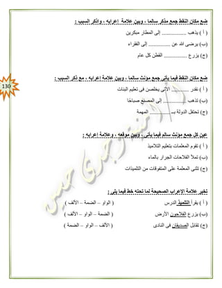 031
‫عال‬ ‫وبين‬ ، ‫سالما‬ ‫مذكر‬ ‫جمع‬ ‫النقط‬ ‫مكان‬ ‫ضع‬‫السبب‬ ‫واذكر‬ ، ‫إعرابه‬ ‫مة‬:
(‫أ‬)‫يذهب‬.................‫مبكرين‬ ‫المطار‬ ‫إلى‬
(‫ب‬)‫عن‬ ‫هللا‬ ‫يرضى‬...............‫الفقراء‬ ‫إلى‬
(‫ج‬)‫يزرع‬................‫عام‬ ‫كل‬ ‫القطن‬
‫السبب‬ ‫ذكر‬ ‫مع‬ ، ‫إعرابه‬ ‫عالمة‬ ‫وبين‬ ، ‫سالما‬ ‫مؤنث‬ ‫جمع‬ ‫يأتى‬ ‫فيما‬ ‫النقط‬ ‫مكان‬ ‫ضع‬:
(‫أ‬)‫نقدر‬............‫البنات‬ ‫تعليم‬ ‫فى‬ ‫يخلصن‬ ‫االتى‬
(‫ب‬)‫تذهب‬................‫صباحًا‬ ‫المصنع‬ ‫إلى‬
(‫ج‬)‫بــ‬ ‫الدولة‬ ‫تحتفل‬..............‫المهمة‬
‫إعرابه‬ ‫وعالمة‬ ، ‫موقعه‬ ‫وبين‬ ، ‫يأتى‬ ‫فيما‬ ‫سالم‬ ‫مؤنث‬ ‫جمع‬ ‫كل‬ ‫عين‬:
(‫أ‬)‫التالميذ‬ ‫بتعليم‬ ‫المعلمات‬ ‫تقوم‬
(‫ب‬)‫بال‬ ‫الجرار‬ ‫الفالحات‬ ‫تمأل‬‫ماء‬
(‫ج‬)‫التلميذات‬ ‫من‬ ‫المتفوقات‬ ‫على‬ ‫المعلمة‬ ‫تثنى‬
‫يلى‬ ‫فيما‬ ‫خط‬ ‫تحته‬ ‫لما‬ ‫الصحيحة‬ ‫اإلعراب‬ ‫عالمة‬ ‫تخير‬:
(‫أ‬)‫يقرأ‬‫التلميذ‬‫الدرس‬(‫الواو‬–‫الضمة‬–‫األلف‬)
(‫ب‬)‫يزرع‬‫الفالحون‬‫األرض‬(‫الضمة‬–‫الواو‬–‫األلف‬)
(‫ج‬)‫ا‬ ‫تقابل‬‫لصديقان‬‫النادى‬ ‫فى‬(‫األلف‬–‫الواو‬–‫الضمة‬)
 