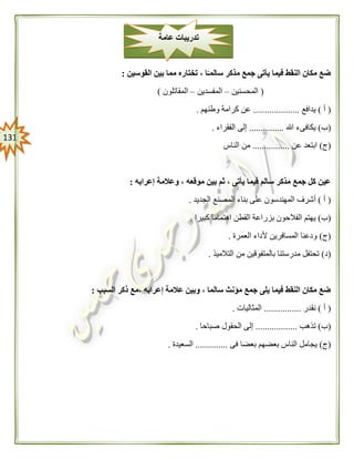 030
‫القوسين‬ ‫بين‬ ‫مما‬ ‫تختاره‬ ، ‫ا‬ً‫سالمـ‬ ‫مذكر‬ ‫جمع‬ ‫يأتى‬ ‫فيما‬ ‫النقط‬ ‫مكان‬ ‫ضع‬:
(‫المحسنين‬–‫المفسدين‬–‫المقاتلون‬)
(‫أ‬)‫يدافع‬....................‫وطنهم‬ ‫كرامة‬ ‫عن‬.
(‫ب‬)‫هللا‬ ‫يكافىء‬...............‫الفقراء‬ ‫إلى‬.
(‫ج‬)‫عن‬ ‫ابتعد‬................‫الناس‬ ‫من‬
‫إعرابه‬ ‫وعالمة‬ ، ‫موقعه‬ ‫بين‬ ‫ثم‬ ، ‫يأتى‬ ‫فيما‬ ‫سالم‬ ‫مذكر‬ ‫جمع‬ ‫كل‬ ‫عين‬:
(‫أ‬)‫الجديد‬ ‫المصنع‬ ‫بناء‬ ‫على‬ ‫المهندسون‬ ‫أشرف‬.
(‫ب‬)‫ال‬ ‫بزراعة‬ ‫الفالحون‬ ‫يهتم‬‫كبيرا‬ ‫اهتماما‬ ‫قطن‬.
(‫ج‬)‫العمرة‬ ‫ألداء‬ ‫المسافرين‬ ‫ودعنا‬.
(‫د‬)‫التالميذ‬ ‫من‬ ‫بالمتفوقين‬ ‫مدرستنا‬ ‫تحتفل‬.
‫السبب‬ ‫ذكر‬ ‫،مع‬ ‫إعرابه‬ ‫عالمة‬ ‫وبين‬ ، ‫سالما‬ ‫مؤنث‬ ‫جمع‬ ‫يلى‬ ‫فيما‬ ‫النقط‬ ‫مكان‬ ‫ضع‬:
(‫أ‬)‫نقدر‬................‫المثاليات‬.
(‫ب‬)‫تذهب‬..................‫الحقول‬ ‫إلى‬‫صباحا‬.
(‫ج‬)‫فى‬ ‫بعضا‬ ‫بعضهم‬ ‫الناس‬ ‫يجامل‬..............‫السعيدة‬.
‫عامة‬ ‫تدريبات‬
 