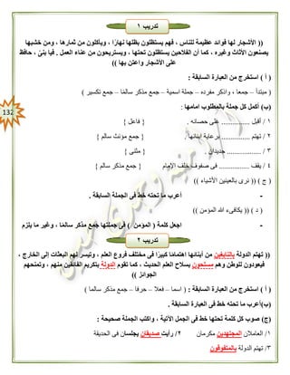 032
((‫خشبها‬ ‫ومن‬ ، ‫ثمارها‬ ‫من‬ ‫ويأكلون‬ ، ‫ا‬ً‫نهار‬ ‫بظلها‬ ‫يستظلون‬ ‫فهم‬ ، ‫للناس‬ ‫عظيمة‬ ‫فوائد‬ ‫لها‬ ‫األشجار‬
‫العمل‬ ‫عناء‬ ‫من‬ ‫ويستريحون‬ ، ‫تحتها‬ ‫يستظلون‬ ‫الفالحين‬ ‫أن‬ ‫كما‬ ، ‫وغيره‬ ‫األثاث‬ ‫يصنعون‬.‫ح‬ ، ‫بنى‬ ‫فيا‬‫افظ‬
‫بها‬ ‫واعتن‬ ‫األشجار‬ ‫على‬))
(‫أ‬)‫السابقة‬ ‫العبارة‬ ‫من‬ ‫استخرج‬:
(‫مبتدأ‬–‫مفرده‬ ‫واذكر‬ ، ‫جمعا‬–‫اسمية‬ ‫جملة‬–‫ا‬ً‫م‬‫سال‬ ‫مذكر‬ ‫جمع‬–‫تكسير‬ ‫جمع‬)
(‫ب‬)‫امامها‬ ‫بالمطلوب‬ ‫جملة‬ ‫كل‬ ‫أكمل‬:
١/‫أقبل‬...............‫حصانه‬ ‫على‬.{‫فاعل‬}
٢/‫تهتم‬...............‫ابنائها‬ ‫برعاية‬.{‫سالم‬ ‫مؤنث‬ ‫جمع‬}
٣.................. /‫جديدان‬.{‫مثنى‬}
٤/‫يقف‬................‫اإلمام‬ ‫خلف‬ ‫صفوف‬ ‫فى‬{‫سالم‬ ‫مذكر‬ ‫جمع‬}
(‫ج‬(( )‫األشياء‬ ‫بالعينين‬ ‫نرى‬))
-‫ت‬ ‫ما‬ ‫أعرب‬‫السابقة‬ ‫الجملة‬ ‫فى‬ ‫خط‬ ‫حته‬.
(‫د‬(( )‫المؤمن‬ ‫هللا‬ ‫يكافىء‬))
-‫كلمة‬ ‫اجعل‬(‫المؤمن‬)‫يلزم‬ ‫ما‬ ‫وغير‬ ، ‫ا‬ً‫م‬‫سال‬ ‫مذكر‬ ‫جمع‬ ‫جملتها‬ ‫فى‬
((‫الدولة‬ ‫تهتم‬‫بالنابغين‬، ‫الخارج‬ ‫إلى‬ ‫البعثات‬ ‫لهم‬ ‫وتيسر‬ ، ‫العلم‬ ‫فروع‬ ‫مختلف‬ ‫فى‬ ‫ا‬ً‫كبير‬ ‫ا‬ً‫م‬‫اهتما‬ ‫أبنائها‬ ‫من‬
‫وهم‬ ‫للوطن‬ ‫فيعودون‬‫مسلحون‬‫تقوم‬ ‫كما‬ ، ‫الحديث‬ ‫العلم‬ ‫بسالح‬‫الدولة‬‫وتمنحهم‬ ، ‫منهم‬ ‫الفائقين‬ ‫بتكريم‬
‫الجوائز‬))
(‫أ‬)‫السابقة‬ ‫العبارة‬ ‫من‬ ‫استخرج‬:(‫اسما‬–‫فعال‬–‫حرفا‬–‫سالما‬ ‫مذكر‬ ‫جمع‬)
(‫ب‬)‫السابقة‬ ‫العبارة‬ ‫فى‬ ‫خط‬ ‫تحته‬ ‫ما‬ ‫أعرب‬.
(‫ج‬)‫صحيحة‬ ‫الجملة‬ ‫واكتب‬ ، ‫اآلتية‬ ‫الجمل‬ ‫فى‬ ‫خط‬ ‫تحتها‬ ‫كلمة‬ ‫كل‬ ‫صوب‬:
١/‫العامالن‬‫المجتهدين‬‫مكرمان‬٠/‫رأيت‬‫صديقان‬‫يجلسا‬‫الحديقة‬ ‫فى‬ ‫ن‬
٣/‫الدولة‬ ‫تهتم‬‫بالمتفوقون‬
‫تدريب‬١
‫تدريب‬٠
 