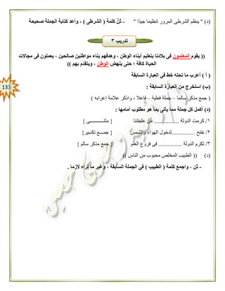 033
(‫د‬" )‫ًا‬‫د‬‫جي‬ ‫تنظيما‬ ‫المرور‬ ‫الشرطى‬ ‫ينظم‬"-‫كلمة‬ ِّ‫ثن‬(‫الشرطى‬)‫صحيحة‬ ‫الجملة‬ ‫كتابة‬ ‫وأعد‬ ،
((‫يقوم‬‫المعلمون‬‫بنا‬ ‫وهدفهم‬ ، ‫الوطن‬ ‫أبناء‬ ‫بتعليم‬ ‫بالدنا‬ ‫فى‬‫مجاالت‬ ‫فى‬ ‫يعملون‬ ، ‫صالحين‬ ‫مواطنين‬ ‫ء‬
‫ينهض‬ ‫حتى‬ ‫؛‬ ‫كافة‬ ‫الحياة‬‫الوطن‬‫بهم‬ ‫ويتقدم‬ ،))
(‫أ‬)‫السابقة‬ ‫العبارة‬ ‫فى‬ ‫خط‬ ‫تحته‬ ‫ما‬ ‫أعرب‬
(‫ب‬)‫السابقة‬ ‫العبارة‬ ‫من‬ ‫استخرج‬:
(‫سالما‬ ‫مذكر‬ ‫جمع‬–‫فعلية‬ ‫جملة‬–‫إعرابه‬ ‫عالمة‬ ‫واذكر‬ ، ‫فاعال‬)
(‫د‬)‫مطلوب‬ ‫هو‬ ‫بما‬ ‫يأتى‬ ‫مما‬ ‫جملة‬ ‫كل‬ ‫أكمل‬‫أمامها‬:
١/‫الدولة‬ ‫كرمت‬.................‫علمائنا‬ ‫من‬{‫مثنـــــــــــى‬}
٢/‫نفتح‬................‫والشمس‬ ‫الهواء‬ ‫لدخول‬{‫تكسير‬ ‫جمـــع‬}
٣/‫الدولة‬ ‫تكرم‬................‫العلم‬ ‫فروع‬ ‫فى‬{‫سالم‬ ‫مذكر‬ ‫جمع‬}
(‫د‬(( )‫الم‬ ‫الطبيب‬‫الناس‬ ‫من‬ ‫محبوب‬ ‫خلص‬))
-‫كلمة‬ ‫واجمع‬ ، ‫ثن‬(‫الطبيب‬)‫الزما‬ ‫تراه‬ ‫ما‬ ‫وغير‬ ، ‫السابقة‬ ‫الجملة‬ ‫فى‬.
‫تدريب‬٣
 